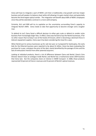 Ciena 
will 
have 
to 
integrate 
a 
part 
of 
MEN’s 
unit 
that 
is 
traditionally 
a 
low 
growth 
and 
low 
margin 
business 
and 
will 
weaken 
its 
balance 
sheet 
while 
still 
allowing 
it 
to 
gain 
market 
share 
and 
potentially 
become 
the 
third 
largest 
optical 
vendor. 
The 
integration 
will 
benefit 
about 
80% 
of 
MEN’s 
employees 
since 
they 
will 
be 
extended 
a 
contract 
in 
a 
more 
solid 
company. 
Certainly, 
ALU 
and 
NSN 
will 
try 
to 
capitalize 
on 
the 
uncertainty 
surrounding 
Ciena’s 
capacity 
to 
integrate 
Nortel’s 
MEN. 
Ciena 
needs 
to 
take 
that 
opportunity 
to 
become 
stronger 
and 
a 
tougher 
rival. 
To 
defend 
its 
turf, 
Ciena 
faced 
a 
difficult 
decision 
to 
either 
gain 
scale 
or 
defend 
its 
smaller 
niche 
business 
from 
increasingly 
larger 
foes. 
In 
effect, 
Ciena 
was 
forced 
to 
buy 
the 
Nortel 
businesses, 
if 
for 
no 
other 
reason 
than 
to 
keep 
it 
out 
of 
the 
hands 
of 
Ericsson, 
which 
is 
becoming 
a 
dominant 
force 
in 
telecom 
equipment 
supplies. 
Ciena 
says 
it 
has 
been 
considering 
the 
move 
for 
a 
year. 
When 
Nortel 
put 
its 
various 
businesses 
up 
for 
sale 
last 
year 
as 
it 
prepared 
for 
bankruptcy, 
the 
early 
bids 
for 
the 
Ethernet 
business 
were 
reported 
to 
be 
about 
$1 
billion. 
Ciena 
has 
been 
evaluating 
the 
purchase 
for 
a 
year, 
and 
given 
the 
price 
of 
the 
deal, 
clearly 
benefited 
by 
the 
passage 
of 
time 
and 
the 
lack 
of 
enthusiastic 
interest 
from 
other 
potential 
acquirers. 
Looking 
at 
individual 
products, 
there's 
a 
lot 
of 
difference 
between 
Ciena 
and 
Nortel. 
Ciena's 
Core 
Director 
doesn't 
have 
an 
analogue 
inside 
Nortel, 
and 
Nortel 
has 
a 
multiservice 
Sonet 
/SDH 
business 
that 
Ciena 
lack. 
But 
the 
companies 
share 
an 
interest 
in 
WDM 
transport. 
In 
2008, 
those 
products 
represented 
53 
percent 
of 
Ciena's 
revenues 
and 
55 
percent 
of 
Nortel's 
optical 
revenues. 
26 
 