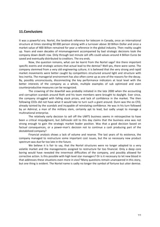 27 
11. Conclusions 
It 
was 
a 
powerful 
era. 
Nortel, 
the 
landmark 
reference 
for 
telecom 
in 
Canada, 
once 
an 
international 
structure 
at 
times 
standing 
90 
000 
person 
strong 
with 
a 
turnover 
above 
30 
Billion 
Dollar 
and 
once 
a 
market 
value 
of 
400 
Billion 
remained 
for 
year 
a 
reference 
in 
the 
global 
industry. 
Then 
reality 
caught 
up. 
Years 
and 
even 
decades 
of 
mismanagement 
accompanied 
by 
bad 
strategic 
decisions 
took 
the 
company 
down 
death 
row. 
Only 
through 
last 
minute 
sell 
offs 
could 
values 
around 
4 
Billion 
Euros 
be 
saved 
and 
eventually 
distributed 
to 
creditors. 
The 
era 
ends. 
Now, 
the 
question 
remains, 
what 
can 
be 
learnt 
from 
the 
Nortel 
saga? 
Are 
there 
important 
specific 
events 
and 
strategic 
actions 
that 
actual 
lead 
to 
the 
demise? 
Well 
yes, 
there 
were 
some. 
The 
company 
stemmed 
from 
a 
very 
old 
engineering 
culture; 
it 
is 
believed 
that 
the 
very 
strong 
and 
rapid 
market 
movements 
were 
better 
caught 
by 
competitors 
structured 
around 
light 
and 
structure 
with 
less 
inertia. 
The 
managerial 
environment 
has 
also 
often 
come 
up 
as 
one 
of 
the 
reasons 
for 
the 
decay. 
By, 
possibly 
unconsciously, 
disconnecting 
the 
key 
performance 
indicators 
at 
local 
level 
with 
the 
better 
interests 
of 
the 
company 
as 
a 
whole, 
multiple 
examples 
of 
sub 
optimized 
and 
even 
counterproductive 
measures 
can 
be 
recognized. 
The 
crowning 
of 
the 
downfall 
was 
probably 
initiated 
in 
the 
late 
2000 
when 
the 
accounting 
and 
corruption 
scandals 
around 
Roth 
and 
his 
team 
members 
were 
brought 
to 
daylight. 
Ever 
since, 
the 
company 
struggled 
with 
falling 
stock 
prices, 
and 
lack 
of 
confidence 
in 
the 
market. 
The 
then 
following 
CEOs 
did 
not 
have 
what 
it 
would 
take 
to 
turn 
such 
a 
giant 
around. 
Dunn 
was 
the 
ex 
CFO, 
already 
tainted 
by 
the 
scandals 
and 
incapable 
of 
reinstating 
confidence. 
He 
was 
in 
his 
turn 
followed 
by 
an 
Admiral, 
a 
man 
of 
the 
military 
stem, 
certainly 
apt 
to 
lead, 
but 
sadly 
unapt 
to 
manage 
a 
multinational 
enterprise. 
The 
relatively 
early 
decision 
to 
sell 
off 
the 
UMTS 
business 
seems 
in 
retrospective 
to 
have 
been 
a 
critical 
misjudgment, 
but 
Zafirovski 
still 
to 
this 
day 
claims 
that 
the 
business 
area 
was 
not 
strong 
enough 
to 
gain 
the 
strategic 
market 
leader 
position. 
Was 
that 
a 
good 
decision 
based 
on 
factual 
consequences, 
or 
a 
power-­‐man’s 
decision 
not 
to 
continue 
a 
cash 
producing 
part 
of 
the 
destabilized 
company? 
Financial 
analysis 
shows 
a 
lack 
of 
volume 
and 
reserve. 
The 
last 
years 
of 
its 
existence, 
the 
company 
managed 
to 
restructure 
some 
important 
cost 
issues, 
but 
the 
so 
necessary 
new 
product 
spectrum 
was 
due 
far 
too 
late 
in 
the 
future. 
We 
believe 
it 
is 
fair 
to 
say, 
that 
the 
Nortel 
structures 
were 
no 
longer 
adapted 
to 
a 
very 
volatile 
market 
and 
the 
managements 
assigned 
to 
restructure 
far 
too 
financial. 
Only 
a 
deep 
core 
boring 
would 
have 
revealed 
the 
innermost 
difficulties 
of 
the 
company, 
and 
possibly 
allowed 
for 
corrective 
action. 
Is 
this 
possible 
with 
high 
level 
star 
managers? 
Or 
is 
it 
necessary 
to 
let 
new 
blood 
in 
that 
addresses 
these 
situations 
even 
more 
in 
vivo? 
Many 
questions 
remain 
unanswered 
in 
this 
story, 
but 
one 
thing 
is 
evident. 
The 
Nortel 
name 
is 
sadly 
no 
longer 
the 
symbol 
of 
fortune 
but 
utter 
demise. 
 