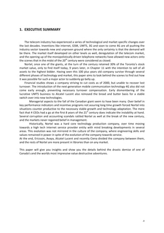 4 
1. EXECUTIVE 
SUMMARY 
The 
telecom 
industry 
has 
experienced 
a 
series 
of 
technological 
and 
market 
specific 
changes 
over 
the 
last 
decades. 
Inventions 
like 
internet, 
GSM, 
UMTS, 
3G 
and 
soon 
to 
come 
4G 
are 
all 
pushing 
the 
industry 
sector 
towards 
new 
and 
unproven 
ground 
where 
the 
only 
certainty 
is 
that 
the 
demand 
will 
be 
there. 
The 
market 
itself 
developed 
on 
other 
levels 
as 
well, 
deregulation 
of 
the 
telecom 
market, 
and 
the 
opening 
up 
of 
the 
monopolistically 
driven 
telephone 
networks 
have 
allowed 
new 
actors 
onto 
the 
scenes 
that 
in 
the 
midst 
of 
the 
20th 
century 
were 
considered 
as 
closed. 
Nortel, 
once 
one 
of 
the 
giants, 
at 
the 
turn 
of 
the 
century 
retained 
30% 
of 
the 
Toronto’s 
stock 
market 
value, 
only 
to 
find 
itself 
today, 
9 
years 
later, 
in 
Chapter 
11 
with 
the 
intention 
to 
sell 
of 
all 
assets 
to 
the 
highest 
bidder. 
Having 
seen 
this 
100 
plus 
years 
old 
company 
survive 
through 
several 
different 
phases 
of 
technology 
and 
market, 
this 
paper 
aims 
to 
look 
behind 
the 
scenes 
to 
find 
out 
how 
it 
was 
possible 
for 
such 
a 
major 
actor 
to 
suddenly 
go 
belly 
up. 
Financial 
studies 
shows 
a 
company 
striving 
to 
cut 
costs 
as 
of 
2000, 
but 
unable 
to 
recover 
lost 
turnover. 
The 
introduction 
of 
the 
next 
generation 
mobile 
communication 
technology 
4G 
also 
did 
not 
come 
early 
enough, 
preventing 
necessary 
turnover 
compensation. 
Early 
dismembering 
of 
the 
lucrative 
UMTS 
business 
to 
Alcatel 
Lucent 
also 
removed 
the 
bread 
and 
butter 
basis 
for 
a 
stable 
switch 
over 
into 
new 
technologies. 
Managerial 
aspects 
to 
the 
fall 
of 
the 
Canadian 
giant 
seem 
to 
have 
been 
many. 
Over 
belief 
in 
key 
performance 
indicators 
and 
incentive 
programs 
not 
assuring 
long 
time 
growth 
forced 
Nortel 
into 
situations 
counter 
productive 
to 
the 
necessary 
stable 
growth 
and 
technology 
adaptation. 
The 
mere 
fact 
that 
4 
CEOs 
had 
a 
go 
at 
the 
first 
8 
years 
of 
the 
21st 
century 
does 
indicate 
the 
instability 
at 
hand. 
Several 
corruption 
and 
accounting 
scandals 
rattled 
Nortel 
as 
well 
at 
the 
break 
of 
the 
new 
century, 
and 
the 
markets 
never 
regained 
belief 
in 
management. 
Historically, 
Nortel 
was 
a 
hard 
core 
technology 
production 
company, 
over 
time 
moving 
towards 
a 
high 
tech 
internet 
service 
provider 
entity 
with 
mind 
breaking 
developments 
in 
several 
areas. 
This 
evolution 
was 
not 
mirrored 
in 
the 
culture 
of 
the 
company, 
where 
engineering 
skills 
and 
values 
remained 
in 
power 
in 
spite 
of 
the 
evolution 
of 
the 
company 
towards 
service. 
At 
the 
end, 
Ericsson, 
Avaya, 
Alcatel 
Lucent 
and 
recently 
Ciena 
divided 
the 
company 
between 
them, 
and 
the 
rests 
of 
Nortel 
are 
more 
present 
in 
libraries 
than 
on 
any 
market. 
This 
paper 
will 
give 
you 
insights 
and 
show 
you 
the 
details 
behind 
the 
drastic 
demise 
of 
one 
of 
Canada’s 
and 
the 
worlds 
most 
impressive 
value 
destructive 
adventures. 
 