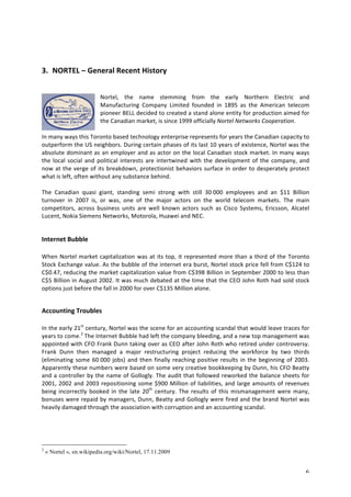 6 
3. NORTEL 
– 
General 
Recent 
History 
Nortel, 
the 
name 
stemming 
from 
the 
early 
Northern 
Electric 
and 
Manufacturing 
Company 
Limited 
founded 
in 
1895 
as 
the 
American 
telecom 
pioneer 
BELL 
decided 
to 
created 
a 
stand 
alone 
entity 
for 
production 
aimed 
for 
the 
Canadian 
market, 
is 
since 
1999 
officially 
Nortel 
Networks 
Cooperation. 
In 
many 
ways 
this 
Toronto 
based 
technology 
enterprise 
represents 
for 
years 
the 
Canadian 
capacity 
to 
outperform 
the 
US 
neighbors. 
During 
certain 
phases 
of 
its 
last 
10 
years 
of 
existence, 
Nortel 
was 
the 
absolute 
dominant 
as 
an 
employer 
and 
as 
actor 
on 
the 
local 
Canadian 
stock 
market. 
In 
many 
ways 
the 
local 
social 
and 
political 
interests 
are 
intertwined 
with 
the 
development 
of 
the 
company, 
and 
now 
at 
the 
verge 
of 
its 
breakdown, 
protectionist 
behaviors 
surface 
in 
order 
to 
desperately 
protect 
what 
is 
left, 
often 
without 
any 
substance 
behind. 
The 
Canadian 
quasi 
giant, 
standing 
semi 
strong 
with 
still 
30 
000 
employees 
and 
an 
$11 
Billion 
turnover 
in 
2007 
is, 
or 
was, 
one 
of 
the 
major 
actors 
on 
the 
world 
telecom 
markets. 
The 
main 
competitors, 
across 
business 
units 
are 
well 
known 
actors 
such 
as 
Cisco 
Systems, 
Ericsson, 
Alcatel 
Lucent, 
Nokia 
Siemens 
Networks, 
Motorola, 
Huawei 
and 
NEC. 
Internet 
Bubble 
When 
Nortel 
market 
capitalization 
was 
at 
its 
top, 
it 
represented 
more 
than 
a 
third 
of 
the 
Toronto 
Stock 
Exchange 
value. 
As 
the 
bubble 
of 
the 
internet 
era 
burst, 
Nortel 
stock 
price 
fell 
from 
C$124 
to 
C$0.47, 
reducing 
the 
market 
capitalization 
value 
from 
C$398 
Billion 
in 
September 
2000 
to 
less 
than 
C$5 
Billion 
in 
August 
2002. 
It 
was 
much 
debated 
at 
the 
time 
that 
the 
CEO 
John 
Roth 
had 
sold 
stock 
options 
just 
before 
the 
fall 
in 
2000 
for 
over 
C$135 
Million 
alone. 
Accounting 
Troubles 
In 
the 
early 
21st 
century, 
Nortel 
was 
the 
scene 
for 
an 
accounting 
scandal 
that 
would 
leave 
traces 
for 
years 
to 
come.2 
The 
Internet 
Bubble 
had 
left 
the 
company 
bleeding, 
and 
a 
new 
top 
management 
was 
appointed 
with 
CFO 
Frank 
Dunn 
taking 
over 
as 
CEO 
after 
John 
Roth 
who 
retired 
under 
controversy. 
Frank 
Dunn 
then 
managed 
a 
major 
restructuring 
project 
reducing 
the 
workforce 
by 
two 
thirds 
(eliminating 
some 
60 
000 
jobs) 
and 
then 
finally 
reaching 
positive 
results 
in 
the 
beginning 
of 
2003. 
Apparently 
these 
numbers 
were 
based 
on 
some 
very 
creative 
bookkeeping 
by 
Dunn, 
his 
CFO 
Beatty 
and 
a 
controller 
by 
the 
name 
of 
Gollogly. 
The 
audit 
that 
followed 
reworked 
the 
balance 
sheets 
for 
2001, 
2002 
and 
2003 
repositioning 
some 
$900 
Million 
of 
liabilities, 
and 
large 
amounts 
of 
revenues 
being 
incorrectly 
booked 
in 
the 
late 
20th 
century. 
The 
results 
of 
this 
mismanagement 
were 
many, 
bonuses 
were 
repaid 
by 
managers, 
Dunn, 
Beatty 
and 
Gollogly 
were 
fired 
and 
the 
brand 
Nortel 
was 
heavily 
damaged 
through 
the 
association 
with 
corruption 
and 
an 
accounting 
scandal. 
2 « Nortel », en.wikipedia.org/wiki/Nortel, 17.11.2009 
 