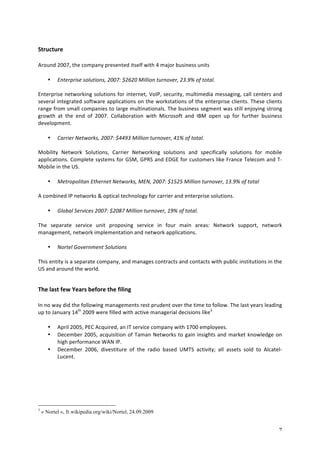 7 
Structure 
Around 
2007, 
the 
company 
presented 
itself 
with 
4 
major 
business 
units 
• Enterprise 
solutions, 
2007: 
$2620 
Million 
turnover, 
23.9% 
of 
total. 
Enterprise 
networking 
solutions 
for 
internet, 
VoIP, 
security, 
multimedia 
messaging, 
call 
centers 
and 
several 
integrated 
software 
applications 
on 
the 
workstations 
of 
the 
enterprise 
clients. 
These 
clients 
range 
from 
small 
companies 
to 
large 
multinationals. 
The 
business 
segment 
was 
still 
enjoying 
strong 
growth 
at 
the 
end 
of 
2007. 
Collaboration 
with 
Microsoft 
and 
IBM 
open 
up 
for 
further 
business 
development. 
• Carrier 
Networks, 
2007: 
$4493 
Million 
turnover, 
41% 
of 
total. 
Mobility 
Network 
Solutions, 
Carrier 
Networking 
solutions 
and 
specifically 
solutions 
for 
mobile 
applications. 
Complete 
systems 
for 
GSM, 
GPRS 
and 
EDGE 
for 
customers 
like 
France 
Telecom 
and 
T-­‐ 
Mobile 
in 
the 
US. 
• Metropolitan 
Ethernet 
Networks, 
MEN, 
2007: 
$1525 
Million 
turnover, 
13.9% 
of 
total 
A 
combined 
IP 
networks 
& 
optical 
technology 
for 
carrier 
and 
enterprise 
solutions. 
• Global 
Services 
2007: 
$2087 
Million 
turnover, 
19% 
of 
total. 
The 
separate 
service 
unit 
proposing 
service 
in 
four 
main 
areas: 
Network 
support, 
network 
management, 
network 
implementation 
and 
network 
applications. 
• Nortel 
Government 
Solutions 
This 
entity 
is 
a 
separate 
company, 
and 
manages 
contracts 
and 
contacts 
with 
public 
institutions 
in 
the 
US 
and 
around 
the 
world. 
The 
last 
few 
Years 
before 
the 
filing 
In 
no 
way 
did 
the 
following 
managements 
rest 
prudent 
over 
the 
time 
to 
follow. 
The 
last 
years 
leading 
up 
to 
January 
14th 
2009 
were 
filled 
with 
active 
managerial 
decisions 
like3 
• April 
2005, 
PEC 
Acquired, 
an 
IT 
service 
company 
with 
1700 
employees. 
• December 
2005, 
acquisition 
of 
Taman 
Networks 
to 
gain 
insights 
and 
market 
knowledge 
on 
high 
performance 
WAN 
IP. 
• December 
2006, 
divestiture 
of 
the 
radio 
based 
UMTS 
activity; 
all 
assets 
sold 
to 
Alcatel-­‐ 
Lucent. 
3 « Nortel », fr.wikipedia.org/wiki/Nortel, 24.09.2009 
 