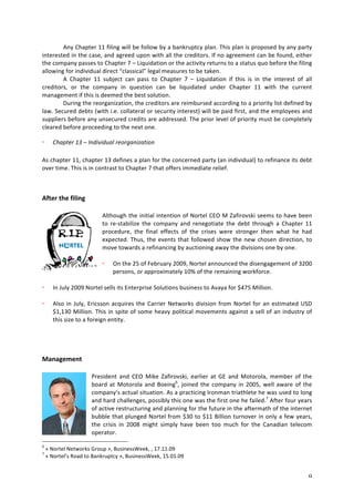 Any 
Chapter 
11 
filing 
will 
be 
follow 
by 
a 
bankruptcy 
plan. 
This 
plan 
is 
proposed 
by 
any 
party 
interested 
in 
the 
case, 
and 
agreed 
upon 
with 
all 
the 
creditors. 
If 
no 
agreement 
can 
be 
found, 
either 
the 
company 
passes 
to 
Chapter 
7 
– 
Liquidation 
or 
the 
activity 
returns 
to 
a 
status 
quo 
before 
the 
filing 
allowing 
for 
individual 
direct 
“classical” 
legal 
measures 
to 
be 
taken. 
A 
Chapter 
11 
subject 
can 
pass 
to 
Chapter 
7 
– 
Liquidation 
if 
this 
is 
in 
the 
interest 
of 
all 
creditors, 
or 
the 
company 
in 
question 
can 
be 
liquidated 
under 
Chapter 
11 
with 
the 
current 
management 
if 
this 
is 
deemed 
the 
best 
solution. 
During 
the 
reorganization, 
the 
creditors 
are 
reimbursed 
according 
to 
a 
priority 
list 
defined 
by 
law. 
Secured 
debts 
(with 
i.e. 
collateral 
or 
security 
interest) 
will 
be 
paid 
first, 
and 
the 
employees 
and 
suppliers 
before 
any 
unsecured 
credits 
are 
addressed. 
The 
prior 
level 
of 
priority 
must 
be 
completely 
cleared 
before 
proceeding 
to 
the 
next 
one. 
9 
Chapter 
13 
– 
Individual 
reorganization 
As 
chapter 
11, 
chapter 
13 
defines 
a 
plan 
for 
the 
concerned 
party 
(an 
individual) 
to 
refinance 
its 
debt 
over 
time. 
This 
is 
in 
contrast 
to 
Chapter 
7 
that 
offers 
immediate 
relief. 
After 
the 
filing 
Although 
the 
initial 
intention 
of 
Nortel 
CEO 
M 
Zafirovski 
seems 
to 
have 
been 
to 
re-­‐stabilize 
the 
company 
and 
renegotiate 
the 
debt 
through 
a 
Chapter 
11 
procedure, 
the 
final 
effects 
of 
the 
crises 
were 
stronger 
then 
what 
he 
had 
expected. 
Thus, 
the 
events 
that 
followed 
show 
the 
new 
chosen 
direction, 
to 
move 
towards 
a 
refinancing 
by 
auctioning 
away 
the 
divisions 
one 
by 
one. 
On 
the 
25 
of 
February 
2009, 
Nortel 
announced 
the 
disengagement 
of 
3200 
persons, 
or 
approximately 
10% 
of 
the 
remaining 
workforce. 
In 
July 
2009 
Nortel 
sells 
its 
Enterprise 
Solutions 
business 
to 
Avaya 
for 
$475 
Million. 
Also 
in 
July, 
Ericsson 
acquires 
the 
Carrier 
Networks 
division 
from 
Nortel 
for 
an 
estimated 
USD 
$1,130 
Million. 
This 
in 
spite 
of 
some 
heavy 
political 
movements 
against 
a 
sell 
of 
an 
industry 
of 
this 
size 
to 
a 
foreign 
entity. 
Management 
President 
and 
CEO 
Mike 
Zafirovski, 
earlier 
at 
GE 
and 
Motorola, 
member 
of 
the 
board 
at 
Motorola 
and 
Boeing6, 
joined 
the 
company 
in 
2005, 
well 
aware 
of 
the 
company’s 
actual 
situation. 
As 
a 
practicing 
Ironman 
triathlete 
he 
was 
used 
to 
long 
and 
hard 
challenges, 
possibly 
this 
one 
was 
the 
first 
one 
he 
failed.7 
After 
four 
years 
of 
active 
restructuring 
and 
planning 
for 
the 
future 
in 
the 
aftermath 
of 
the 
internet 
bubble 
that 
plunged 
Nortel 
from 
$30 
to 
$11 
Billion 
turnover 
in 
only 
a 
few 
years, 
the 
crisis 
in 
2008 
might 
simply 
have 
been 
too 
much 
for 
the 
Canadian 
telecom 
operator. 
6 
« 
Nortel 
Networks 
Group 
», 
BusinessWeek, 
, 
17.11.09 
7 
« 
Nortel’s 
Road 
to 
Bankruptcy 
», 
BusinessWeek, 
15.01.09 
 