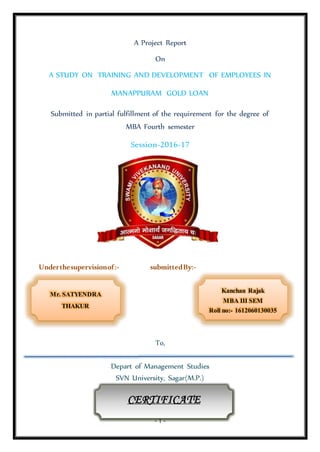 - 1 -
A Project Report
On
A STUDY ON TRAINING AND DEVELOPMENT OF EMPLOYEES IN
MANAPPURAM GOLD LOAN
Submitted in partial fulfillment of the requirement for the degree of
MBA Fourth semester
Session-2016-17
Underthesupervisionof:- submittedBy:-
To,
Depart of Management Studies
SVN University, Sagar(M.P.)
SVN University,Sagar(M.P.)
Kanchan Rajak
MBA III SEM
Roll no:- 1612060130035
Mr. SATYENDRA
THAKUR
CERTIFICATE
 