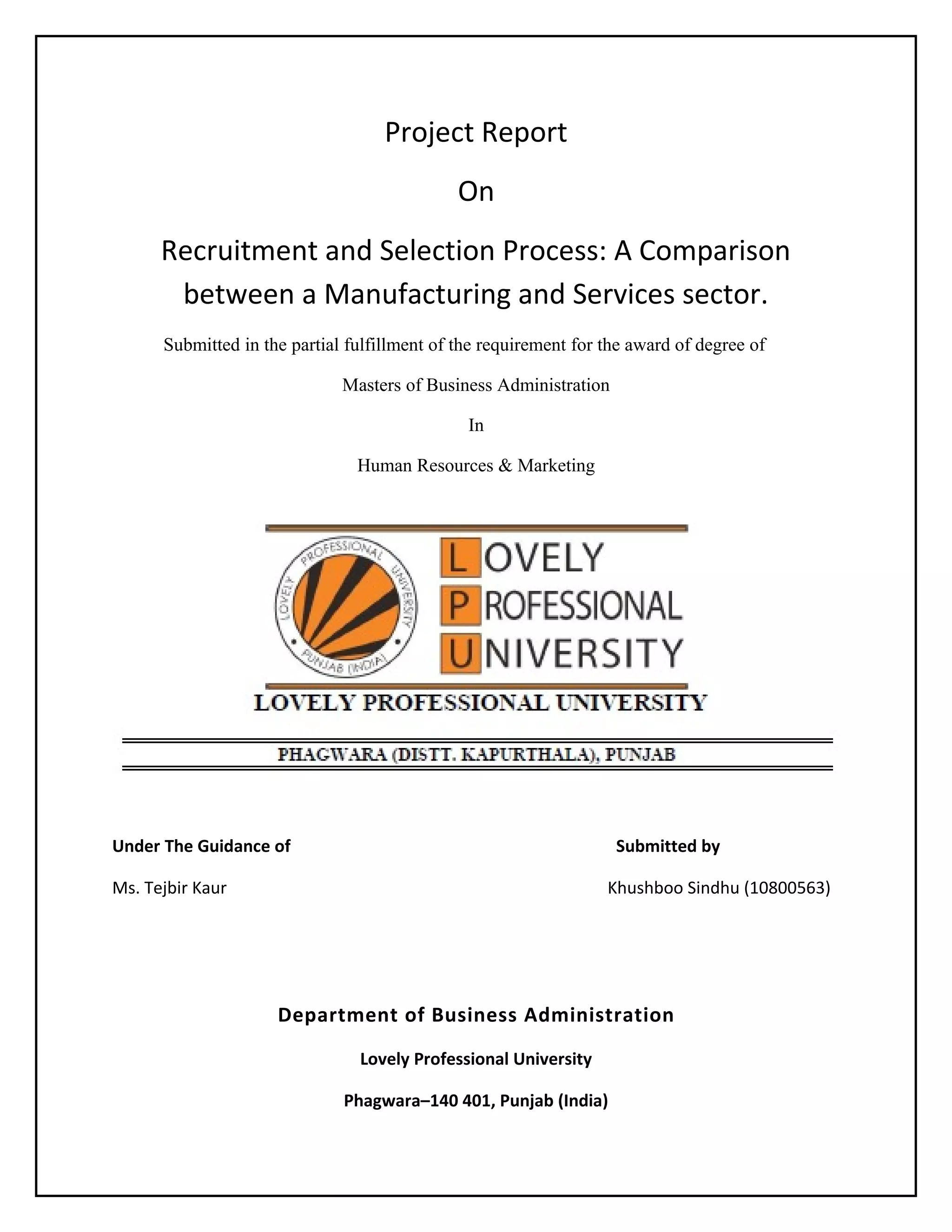 Project Report
On
Recruitment and Selection Process: A Comparison
between a Manufacturing and Services sector.
Submitted in the partial fulfillment of the requirement for the award of degree of
Masters of Business Administration
In
Human Resources & Marketing

Under The Guidance of

Submitted by

Ms. Tejbir Kaur

Khushboo Sindhu (10800563)

Department of Business Administration
Lovely Professional University
Phagwara–140 401, Punjab (India)

 