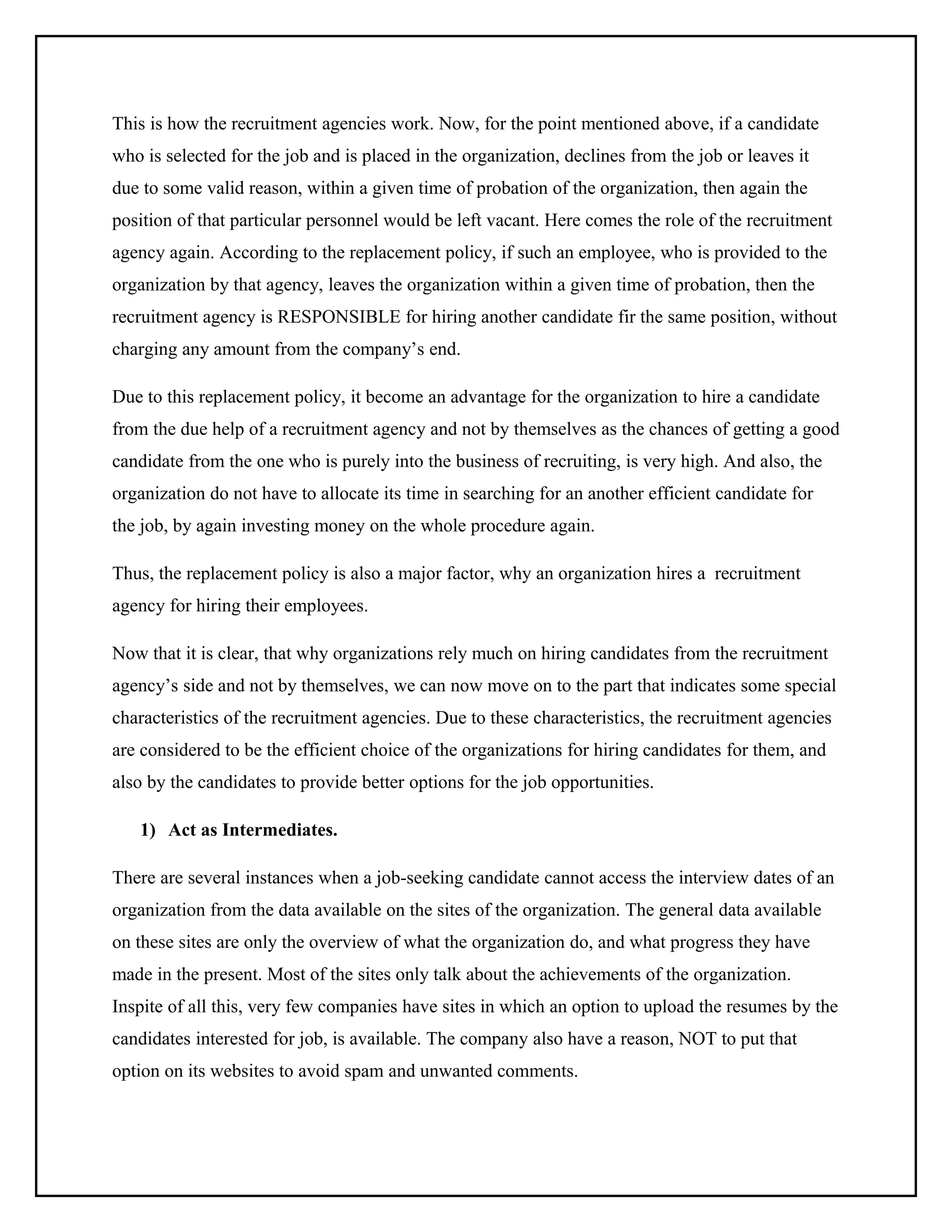 This is how the recruitment agencies work. Now, for the point mentioned above, if a candidate
who is selected for the job and is placed in the organization, declines from the job or leaves it
due to some valid reason, within a given time of probation of the organization, then again the
position of that particular personnel would be left vacant. Here comes the role of the recruitment
agency again. According to the replacement policy, if such an employee, who is provided to the
organization by that agency, leaves the organization within a given time of probation, then the
recruitment agency is RESPONSIBLE for hiring another candidate fir the same position, without
charging any amount from the company’s end.
Due to this replacement policy, it become an advantage for the organization to hire a candidate
from the due help of a recruitment agency and not by themselves as the chances of getting a good
candidate from the one who is purely into the business of recruiting, is very high. And also, the
organization do not have to allocate its time in searching for an another efficient candidate for
the job, by again investing money on the whole procedure again.
Thus, the replacement policy is also a major factor, why an organization hires a recruitment
agency for hiring their employees.
Now that it is clear, that why organizations rely much on hiring candidates from the recruitment
agency’s side and not by themselves, we can now move on to the part that indicates some special
characteristics of the recruitment agencies. Due to these characteristics, the recruitment agencies
are considered to be the efficient choice of the organizations for hiring candidates for them, and
also by the candidates to provide better options for the job opportunities.
1) Act as Intermediates.
There are several instances when a job-seeking candidate cannot access the interview dates of an
organization from the data available on the sites of the organization. The general data available
on these sites are only the overview of what the organization do, and what progress they have
made in the present. Most of the sites only talk about the achievements of the organization.
Inspite of all this, very few companies have sites in which an option to upload the resumes by the
candidates interested for job, is available. The company also have a reason, NOT to put that
option on its websites to avoid spam and unwanted comments.

 