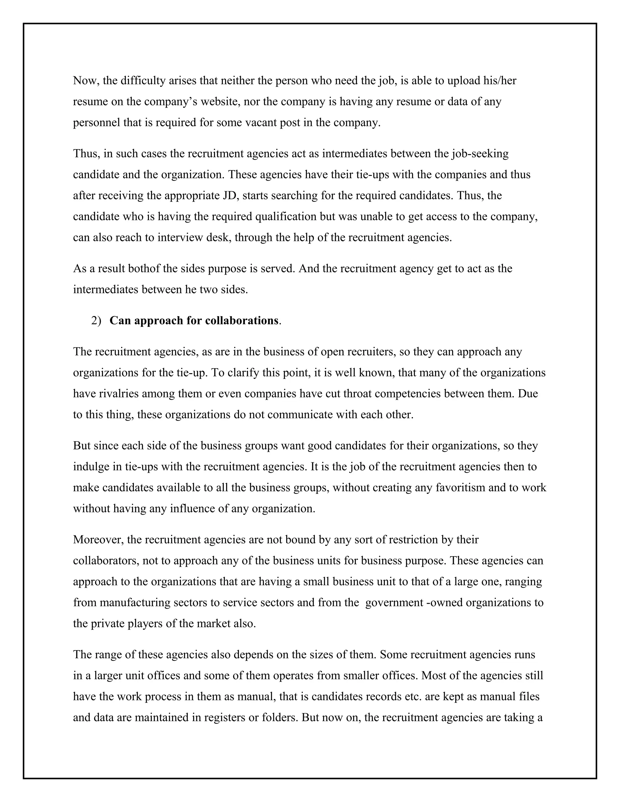 Now, the difficulty arises that neither the person who need the job, is able to upload his/her
resume on the company’s website, nor the company is having any resume or data of any
personnel that is required for some vacant post in the company.
Thus, in such cases the recruitment agencies act as intermediates between the job-seeking
candidate and the organization. These agencies have their tie-ups with the companies and thus
after receiving the appropriate JD, starts searching for the required candidates. Thus, the
candidate who is having the required qualification but was unable to get access to the company,
can also reach to interview desk, through the help of the recruitment agencies.
As a result bothof the sides purpose is served. And the recruitment agency get to act as the
intermediates between he two sides.
2) Can approach for collaborations.
The recruitment agencies, as are in the business of open recruiters, so they can approach any
organizations for the tie-up. To clarify this point, it is well known, that many of the organizations
have rivalries among them or even companies have cut throat competencies between them. Due
to this thing, these organizations do not communicate with each other.
But since each side of the business groups want good candidates for their organizations, so they
indulge in tie-ups with the recruitment agencies. It is the job of the recruitment agencies then to
make candidates available to all the business groups, without creating any favoritism and to work
without having any influence of any organization.
Moreover, the recruitment agencies are not bound by any sort of restriction by their
collaborators, not to approach any of the business units for business purpose. These agencies can
approach to the organizations that are having a small business unit to that of a large one, ranging
from manufacturing sectors to service sectors and from the government -owned organizations to
the private players of the market also.
The range of these agencies also depends on the sizes of them. Some recruitment agencies runs
in a larger unit offices and some of them operates from smaller offices. Most of the agencies still
have the work process in them as manual, that is candidates records etc. are kept as manual files
and data are maintained in registers or folders. But now on, the recruitment agencies are taking a

 