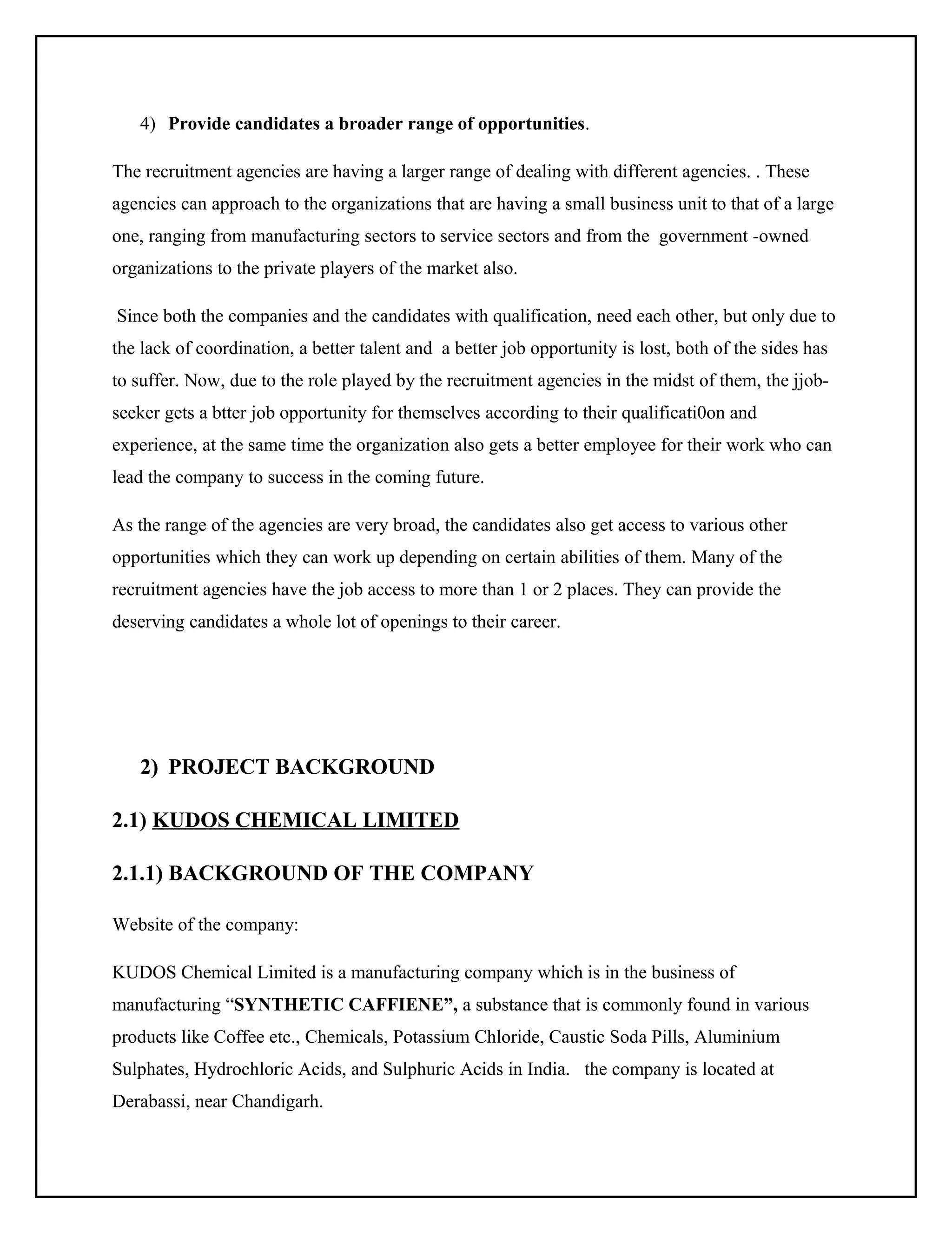 4) Provide candidates a broader range of opportunities.
The recruitment agencies are having a larger range of dealing with different agencies. . These
agencies can approach to the organizations that are having a small business unit to that of a large
one, ranging from manufacturing sectors to service sectors and from the government -owned
organizations to the private players of the market also.
Since both the companies and the candidates with qualification, need each other, but only due to
the lack of coordination, a better talent and a better job opportunity is lost, both of the sides has
to suffer. Now, due to the role played by the recruitment agencies in the midst of them, the jjobseeker gets a btter job opportunity for themselves according to their qualificati0on and
experience, at the same time the organization also gets a better employee for their work who can
lead the company to success in the coming future.
As the range of the agencies are very broad, the candidates also get access to various other
opportunities which they can work up depending on certain abilities of them. Many of the
recruitment agencies have the job access to more than 1 or 2 places. They can provide the
deserving candidates a whole lot of openings to their career.

2) PROJECT BACKGROUND
2.1) KUDOS CHEMICAL LIMITED
2.1.1) BACKGROUND OF THE COMPANY
Website of the company:
KUDOS Chemical Limited is a manufacturing company which is in the business of
manufacturing “SYNTHETIC CAFFIENE”, a substance that is commonly found in various
products like Coffee etc., Chemicals, Potassium Chloride, Caustic Soda Pills, Aluminium
Sulphates, Hydrochloric Acids, and Sulphuric Acids in India. the company is located at
Derabassi, near Chandigarh.

 
