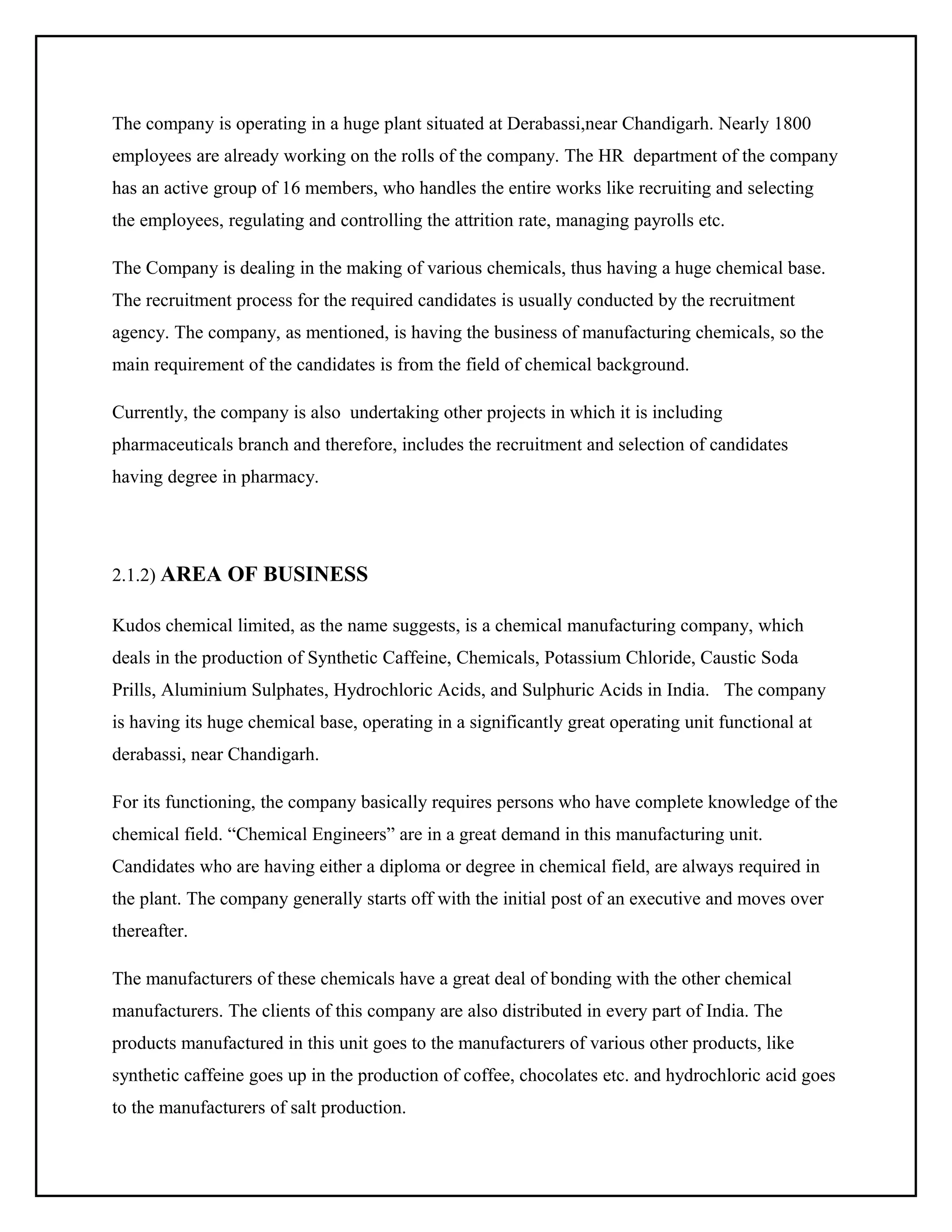 The company is operating in a huge plant situated at Derabassi,near Chandigarh. Nearly 1800
employees are already working on the rolls of the company. The HR department of the company
has an active group of 16 members, who handles the entire works like recruiting and selecting
the employees, regulating and controlling the attrition rate, managing payrolls etc.
The Company is dealing in the making of various chemicals, thus having a huge chemical base.
The recruitment process for the required candidates is usually conducted by the recruitment
agency. The company, as mentioned, is having the business of manufacturing chemicals, so the
main requirement of the candidates is from the field of chemical background.
Currently, the company is also undertaking other projects in which it is including
pharmaceuticals branch and therefore, includes the recruitment and selection of candidates
having degree in pharmacy.

2.1.2) AREA OF BUSINESS
Kudos chemical limited, as the name suggests, is a chemical manufacturing company, which
deals in the production of Synthetic Caffeine, Chemicals, Potassium Chloride, Caustic Soda
Prills, Aluminium Sulphates, Hydrochloric Acids, and Sulphuric Acids in India. The company
is having its huge chemical base, operating in a significantly great operating unit functional at
derabassi, near Chandigarh.
For its functioning, the company basically requires persons who have complete knowledge of the
chemical field. “Chemical Engineers” are in a great demand in this manufacturing unit.
Candidates who are having either a diploma or degree in chemical field, are always required in
the plant. The company generally starts off with the initial post of an executive and moves over
thereafter.
The manufacturers of these chemicals have a great deal of bonding with the other chemical
manufacturers. The clients of this company are also distributed in every part of India. The
products manufactured in this unit goes to the manufacturers of various other products, like
synthetic caffeine goes up in the production of coffee, chocolates etc. and hydrochloric acid goes
to the manufacturers of salt production.

 