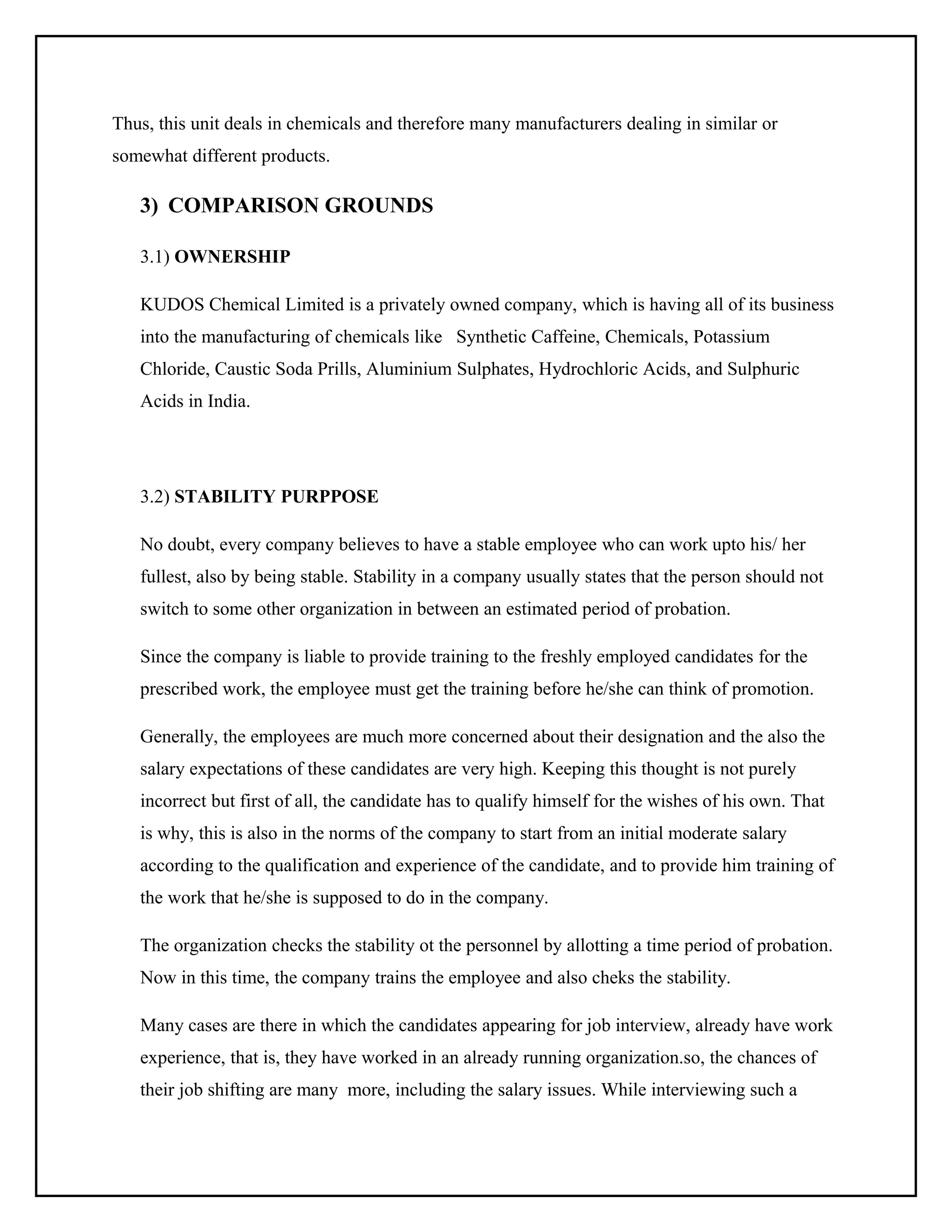 Thus, this unit deals in chemicals and therefore many manufacturers dealing in similar or
somewhat different products.

3) COMPARISON GROUNDS
3.1) OWNERSHIP
KUDOS Chemical Limited is a privately owned company, which is having all of its business
into the manufacturing of chemicals like Synthetic Caffeine, Chemicals, Potassium
Chloride, Caustic Soda Prills, Aluminium Sulphates, Hydrochloric Acids, and Sulphuric
Acids in India.

3.2) STABILITY PURPPOSE
No doubt, every company believes to have a stable employee who can work upto his/ her
fullest, also by being stable. Stability in a company usually states that the person should not
switch to some other organization in between an estimated period of probation.
Since the company is liable to provide training to the freshly employed candidates for the
prescribed work, the employee must get the training before he/she can think of promotion.
Generally, the employees are much more concerned about their designation and the also the
salary expectations of these candidates are very high. Keeping this thought is not purely
incorrect but first of all, the candidate has to qualify himself for the wishes of his own. That
is why, this is also in the norms of the company to start from an initial moderate salary
according to the qualification and experience of the candidate, and to provide him training of
the work that he/she is supposed to do in the company.
The organization checks the stability ot the personnel by allotting a time period of probation.
Now in this time, the company trains the employee and also cheks the stability.
Many cases are there in which the candidates appearing for job interview, already have work
experience, that is, they have worked in an already running organization.so, the chances of
their job shifting are many more, including the salary issues. While interviewing such a

 