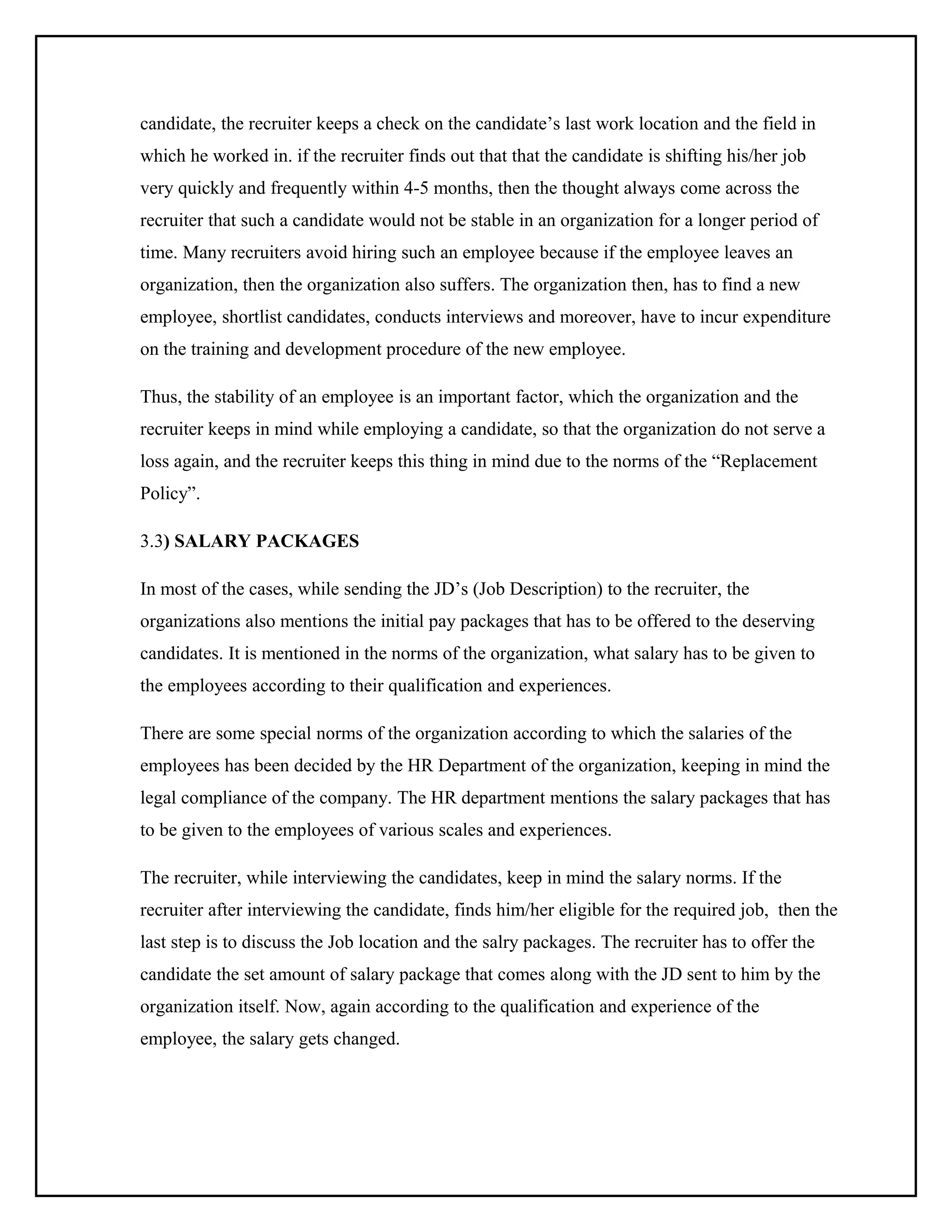 candidate, the recruiter keeps a check on the candidate’s last work location and the field in
which he worked in. if the recruiter finds out that that the candidate is shifting his/her job
very quickly and frequently within 4-5 months, then the thought always come across the
recruiter that such a candidate would not be stable in an organization for a longer period of
time. Many recruiters avoid hiring such an employee because if the employee leaves an
organization, then the organization also suffers. The organization then, has to find a new
employee, shortlist candidates, conducts interviews and moreover, have to incur expenditure
on the training and development procedure of the new employee.
Thus, the stability of an employee is an important factor, which the organization and the
recruiter keeps in mind while employing a candidate, so that the organization do not serve a
loss again, and the recruiter keeps this thing in mind due to the norms of the “Replacement
Policy”.
3.3) SALARY PACKAGES
In most of the cases, while sending the JD’s (Job Description) to the recruiter, the
organizations also mentions the initial pay packages that has to be offered to the deserving
candidates. It is mentioned in the norms of the organization, what salary has to be given to
the employees according to their qualification and experiences.
There are some special norms of the organization according to which the salaries of the
employees has been decided by the HR Department of the organization, keeping in mind the
legal compliance of the company. The HR department mentions the salary packages that has
to be given to the employees of various scales and experiences.
The recruiter, while interviewing the candidates, keep in mind the salary norms. If the
recruiter after interviewing the candidate, finds him/her eligible for the required job, then the
last step is to discuss the Job location and the salry packages. The recruiter has to offer the
candidate the set amount of salary package that comes along with the JD sent to him by the
organization itself. Now, again according to the qualification and experience of the
employee, the salary gets changed.

 