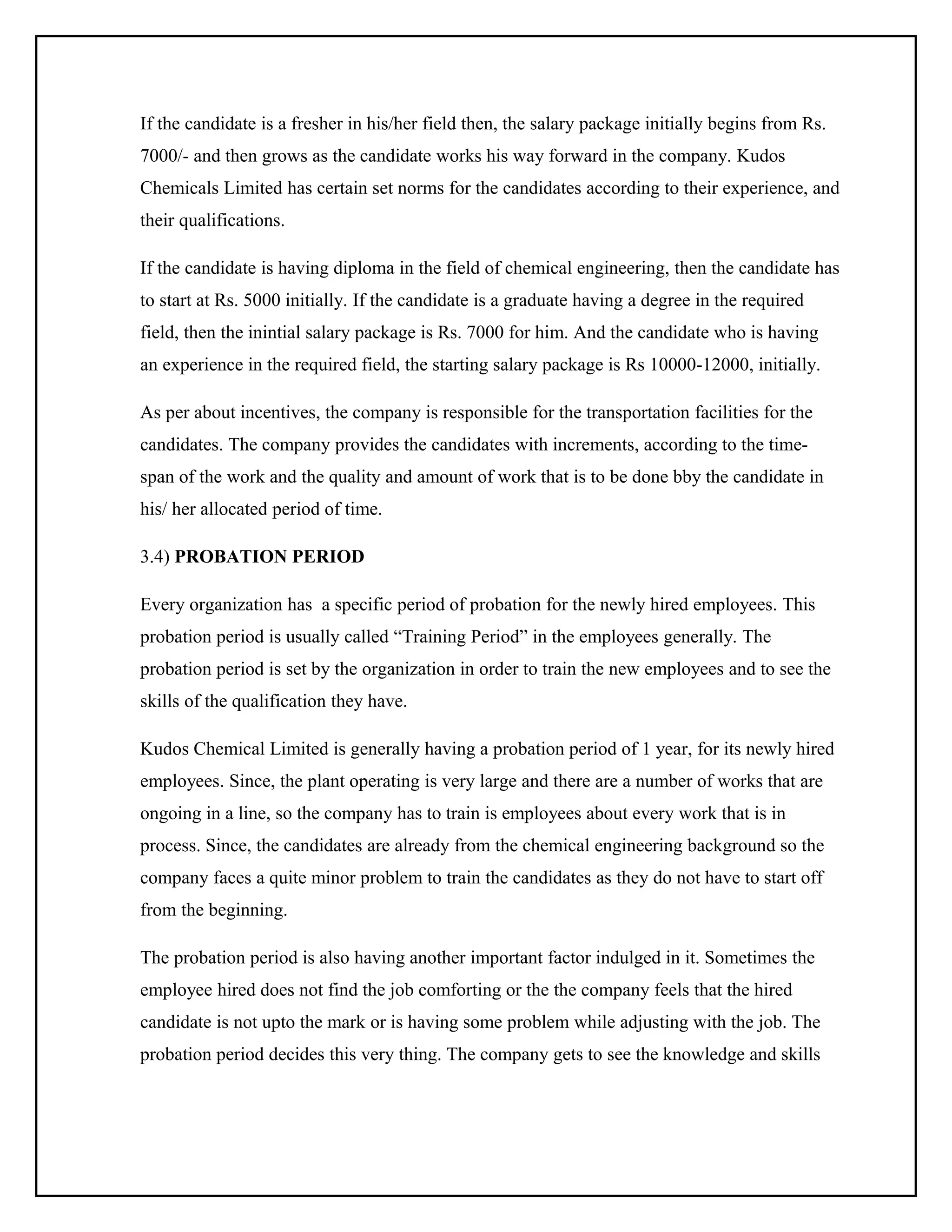 If the candidate is a fresher in his/her field then, the salary package initially begins from Rs.
7000/- and then grows as the candidate works his way forward in the company. Kudos
Chemicals Limited has certain set norms for the candidates according to their experience, and
their qualifications.
If the candidate is having diploma in the field of chemical engineering, then the candidate has
to start at Rs. 5000 initially. If the candidate is a graduate having a degree in the required
field, then the inintial salary package is Rs. 7000 for him. And the candidate who is having
an experience in the required field, the starting salary package is Rs 10000-12000, initially.
As per about incentives, the company is responsible for the transportation facilities for the
candidates. The company provides the candidates with increments, according to the timespan of the work and the quality and amount of work that is to be done bby the candidate in
his/ her allocated period of time.
3.4) PROBATION PERIOD
Every organization has a specific period of probation for the newly hired employees. This
probation period is usually called “Training Period” in the employees generally. The
probation period is set by the organization in order to train the new employees and to see the
skills of the qualification they have.
Kudos Chemical Limited is generally having a probation period of 1 year, for its newly hired
employees. Since, the plant operating is very large and there are a number of works that are
ongoing in a line, so the company has to train is employees about every work that is in
process. Since, the candidates are already from the chemical engineering background so the
company faces a quite minor problem to train the candidates as they do not have to start off
from the beginning.
The probation period is also having another important factor indulged in it. Sometimes the
employee hired does not find the job comforting or the the company feels that the hired
candidate is not upto the mark or is having some problem while adjusting with the job. The
probation period decides this very thing. The company gets to see the knowledge and skills

 