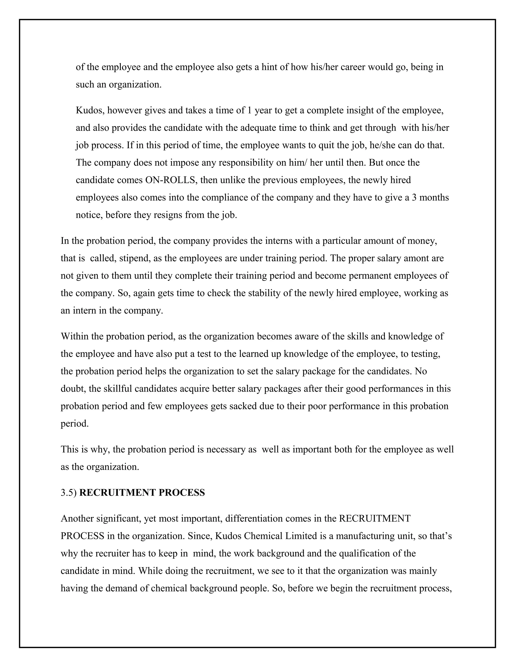 of the employee and the employee also gets a hint of how his/her career would go, being in
such an organization.
Kudos, however gives and takes a time of 1 year to get a complete insight of the employee,
and also provides the candidate with the adequate time to think and get through with his/her
job process. If in this period of time, the employee wants to quit the job, he/she can do that.
The company does not impose any responsibility on him/ her until then. But once the
candidate comes ON-ROLLS, then unlike the previous employees, the newly hired
employees also comes into the compliance of the company and they have to give a 3 months
notice, before they resigns from the job.
In the probation period, the company provides the interns with a particular amount of money,
that is called, stipend, as the employees are under training period. The proper salary amont are
not given to them until they complete their training period and become permanent employees of
the company. So, again gets time to check the stability of the newly hired employee, working as
an intern in the company.
Within the probation period, as the organization becomes aware of the skills and knowledge of
the employee and have also put a test to the learned up knowledge of the employee, to testing,
the probation period helps the organization to set the salary package for the candidates. No
doubt, the skillful candidates acquire better salary packages after their good performances in this
probation period and few employees gets sacked due to their poor performance in this probation
period.
This is why, the probation period is necessary as well as important both for the employee as well
as the organization.
3.5) RECRUITMENT PROCESS
Another significant, yet most important, differentiation comes in the RECRUITMENT
PROCESS in the organization. Since, Kudos Chemical Limited is a manufacturing unit, so that’s
why the recruiter has to keep in mind, the work background and the qualification of the
candidate in mind. While doing the recruitment, we see to it that the organization was mainly
having the demand of chemical background people. So, before we begin the recruitment process,

 