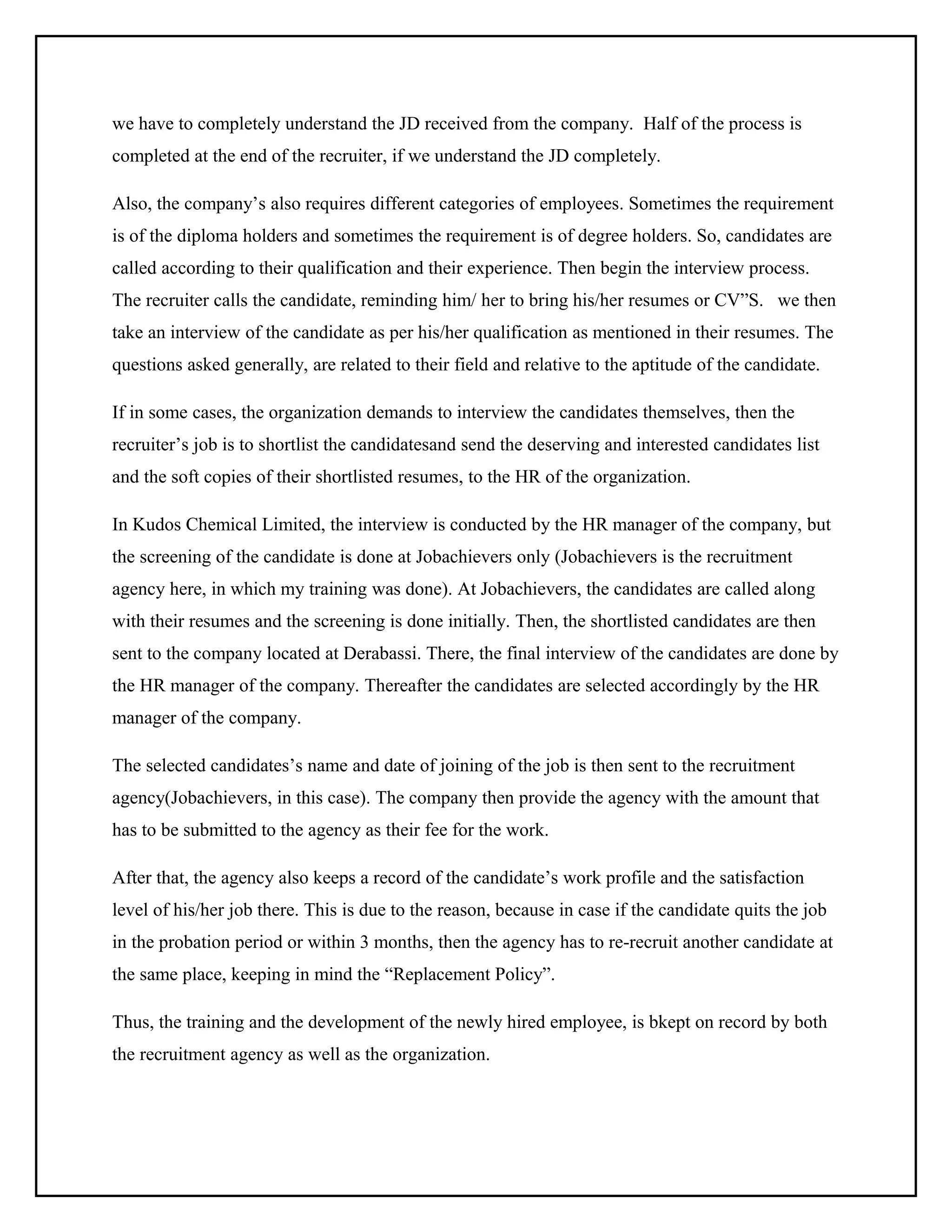 we have to completely understand the JD received from the company. Half of the process is
completed at the end of the recruiter, if we understand the JD completely.
Also, the company’s also requires different categories of employees. Sometimes the requirement
is of the diploma holders and sometimes the requirement is of degree holders. So, candidates are
called according to their qualification and their experience. Then begin the interview process.
The recruiter calls the candidate, reminding him/ her to bring his/her resumes or CV”S. we then
take an interview of the candidate as per his/her qualification as mentioned in their resumes. The
questions asked generally, are related to their field and relative to the aptitude of the candidate.
If in some cases, the organization demands to interview the candidates themselves, then the
recruiter’s job is to shortlist the candidatesand send the deserving and interested candidates list
and the soft copies of their shortlisted resumes, to the HR of the organization.
In Kudos Chemical Limited, the interview is conducted by the HR manager of the company, but
the screening of the candidate is done at Jobachievers only (Jobachievers is the recruitment
agency here, in which my training was done). At Jobachievers, the candidates are called along
with their resumes and the screening is done initially. Then, the shortlisted candidates are then
sent to the company located at Derabassi. There, the final interview of the candidates are done by
the HR manager of the company. Thereafter the candidates are selected accordingly by the HR
manager of the company.
The selected candidates’s name and date of joining of the job is then sent to the recruitment
agency(Jobachievers, in this case). The company then provide the agency with the amount that
has to be submitted to the agency as their fee for the work.
After that, the agency also keeps a record of the candidate’s work profile and the satisfaction
level of his/her job there. This is due to the reason, because in case if the candidate quits the job
in the probation period or within 3 months, then the agency has to re-recruit another candidate at
the same place, keeping in mind the “Replacement Policy”.
Thus, the training and the development of the newly hired employee, is bkept on record by both
the recruitment agency as well as the organization.

 