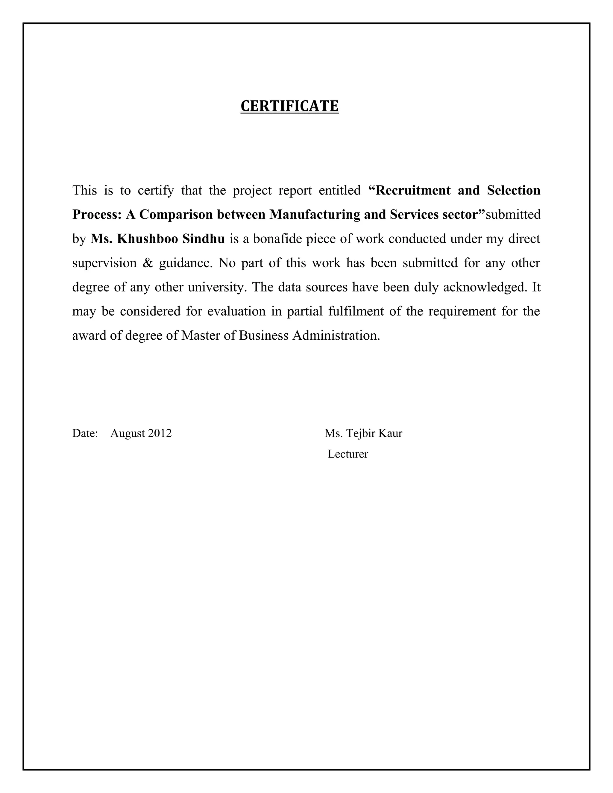CERTIFICATE

This is to certify that the project report entitled “Recruitment and Selection
Process: A Comparison between Manufacturing and Services sector”submitted
by Ms. Khushboo Sindhu is a bonafide piece of work conducted under my direct
supervision & guidance. No part of this work has been submitted for any other
degree of any other university. The data sources have been duly acknowledged. It
may be considered for evaluation in partial fulfilment of the requirement for the
award of degree of Master of Business Administration.

Date:

August 2012

Ms. Tejbir Kaur
Lecturer

 
