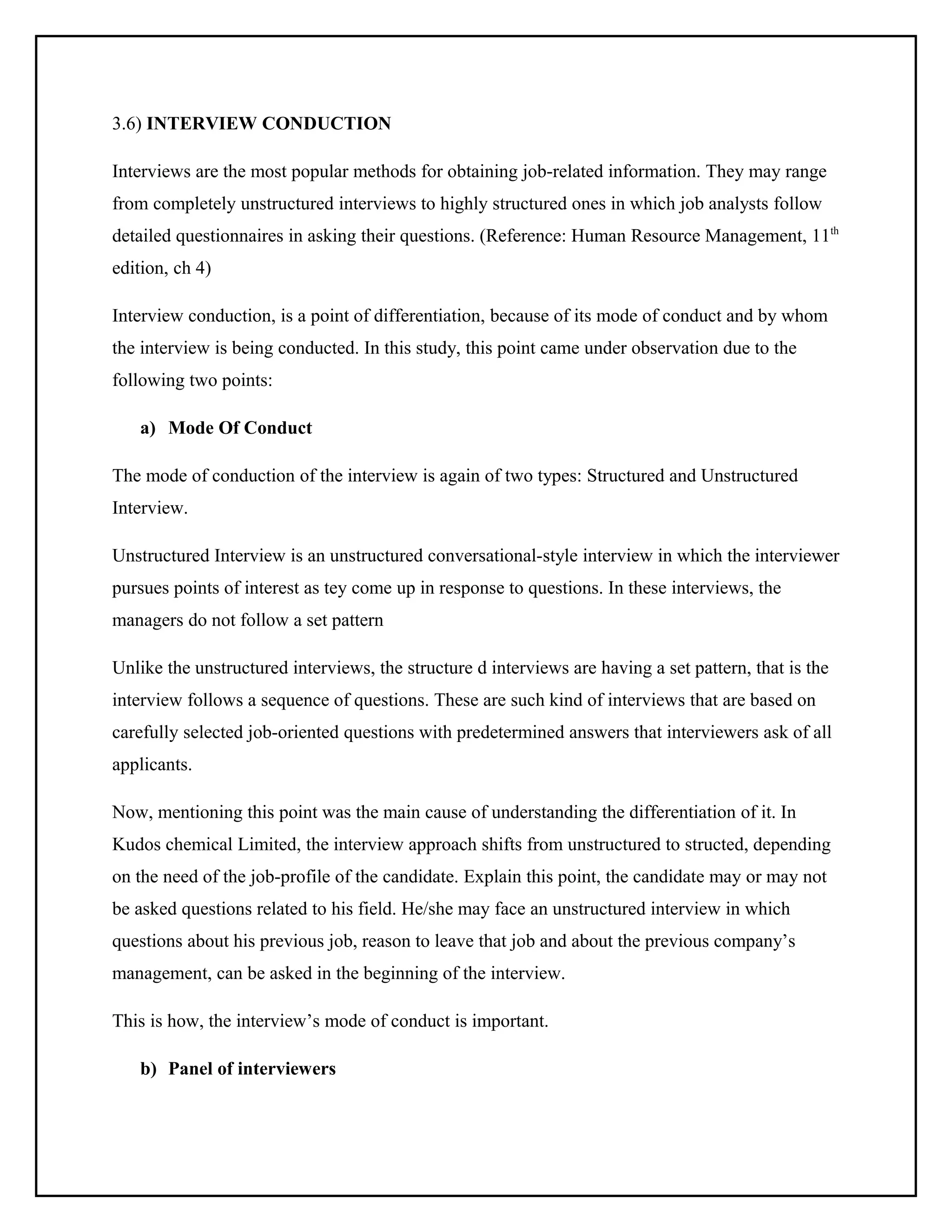 3.6) INTERVIEW CONDUCTION
Interviews are the most popular methods for obtaining job-related information. They may range
from completely unstructured interviews to highly structured ones in which job analysts follow
detailed questionnaires in asking their questions. (Reference: Human Resource Management, 11th
edition, ch 4)
Interview conduction, is a point of differentiation, because of its mode of conduct and by whom
the interview is being conducted. In this study, this point came under observation due to the
following two points:
a) Mode Of Conduct
The mode of conduction of the interview is again of two types: Structured and Unstructured
Interview.
Unstructured Interview is an unstructured conversational-style interview in which the interviewer
pursues points of interest as tey come up in response to questions. In these interviews, the
managers do not follow a set pattern
Unlike the unstructured interviews, the structure d interviews are having a set pattern, that is the
interview follows a sequence of questions. These are such kind of interviews that are based on
carefully selected job-oriented questions with predetermined answers that interviewers ask of all
applicants.
Now, mentioning this point was the main cause of understanding the differentiation of it. In
Kudos chemical Limited, the interview approach shifts from unstructured to structed, depending
on the need of the job-profile of the candidate. Explain this point, the candidate may or may not
be asked questions related to his field. He/she may face an unstructured interview in which
questions about his previous job, reason to leave that job and about the previous company’s
management, can be asked in the beginning of the interview.
This is how, the interview’s mode of conduct is important.
b) Panel of interviewers

 