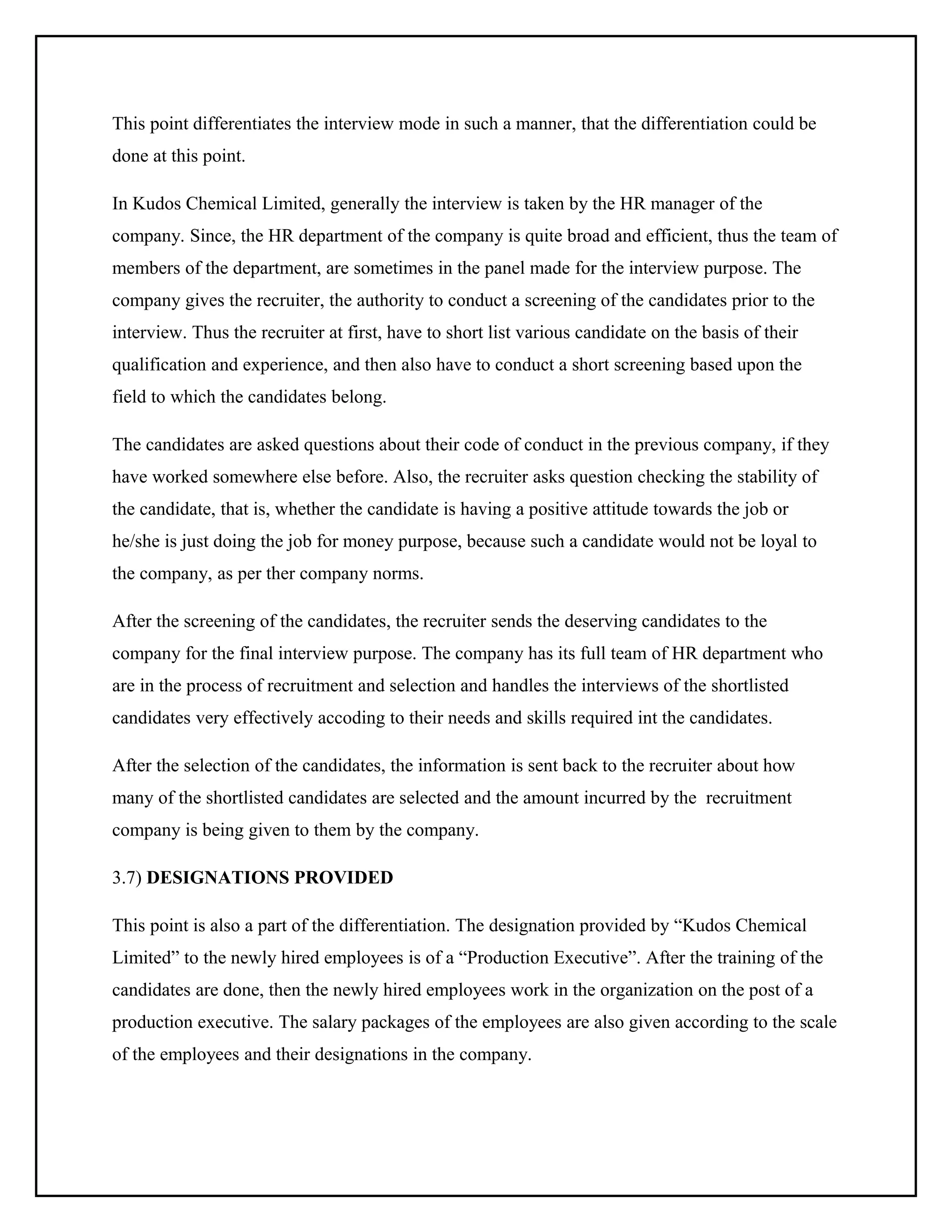 This point differentiates the interview mode in such a manner, that the differentiation could be
done at this point.
In Kudos Chemical Limited, generally the interview is taken by the HR manager of the
company. Since, the HR department of the company is quite broad and efficient, thus the team of
members of the department, are sometimes in the panel made for the interview purpose. The
company gives the recruiter, the authority to conduct a screening of the candidates prior to the
interview. Thus the recruiter at first, have to short list various candidate on the basis of their
qualification and experience, and then also have to conduct a short screening based upon the
field to which the candidates belong.
The candidates are asked questions about their code of conduct in the previous company, if they
have worked somewhere else before. Also, the recruiter asks question checking the stability of
the candidate, that is, whether the candidate is having a positive attitude towards the job or
he/she is just doing the job for money purpose, because such a candidate would not be loyal to
the company, as per ther company norms.
After the screening of the candidates, the recruiter sends the deserving candidates to the
company for the final interview purpose. The company has its full team of HR department who
are in the process of recruitment and selection and handles the interviews of the shortlisted
candidates very effectively accoding to their needs and skills required int the candidates.
After the selection of the candidates, the information is sent back to the recruiter about how
many of the shortlisted candidates are selected and the amount incurred by the recruitment
company is being given to them by the company.
3.7) DESIGNATIONS PROVIDED
This point is also a part of the differentiation. The designation provided by “Kudos Chemical
Limited” to the newly hired employees is of a “Production Executive”. After the training of the
candidates are done, then the newly hired employees work in the organization on the post of a
production executive. The salary packages of the employees are also given according to the scale
of the employees and their designations in the company.

 