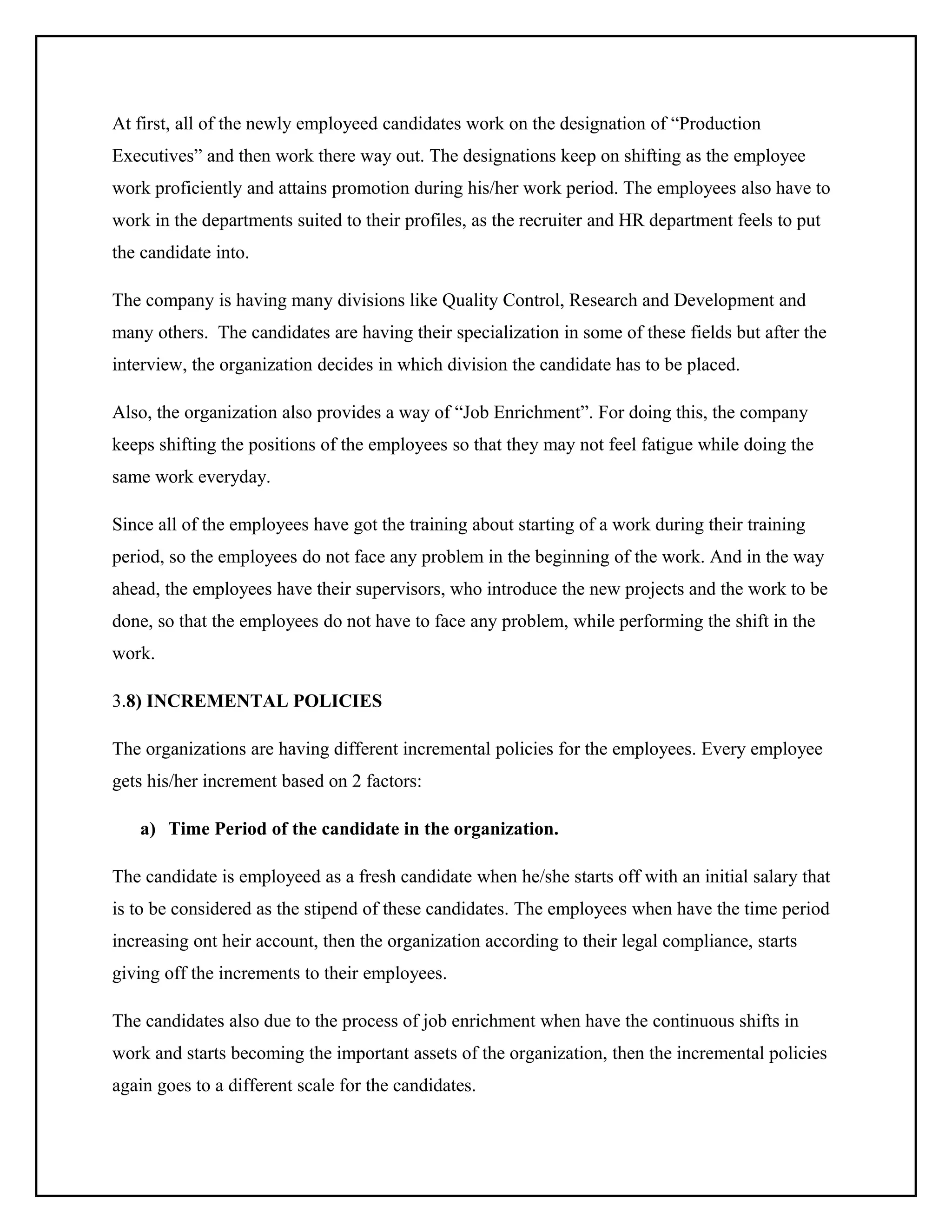 At first, all of the newly employeed candidates work on the designation of “Production
Executives” and then work there way out. The designations keep on shifting as the employee
work proficiently and attains promotion during his/her work period. The employees also have to
work in the departments suited to their profiles, as the recruiter and HR department feels to put
the candidate into.
The company is having many divisions like Quality Control, Research and Development and
many others. The candidates are having their specialization in some of these fields but after the
interview, the organization decides in which division the candidate has to be placed.
Also, the organization also provides a way of “Job Enrichment”. For doing this, the company
keeps shifting the positions of the employees so that they may not feel fatigue while doing the
same work everyday.
Since all of the employees have got the training about starting of a work during their training
period, so the employees do not face any problem in the beginning of the work. And in the way
ahead, the employees have their supervisors, who introduce the new projects and the work to be
done, so that the employees do not have to face any problem, while performing the shift in the
work.
3.8) INCREMENTAL POLICIES
The organizations are having different incremental policies for the employees. Every employee
gets his/her increment based on 2 factors:
a) Time Period of the candidate in the organization.
The candidate is employeed as a fresh candidate when he/she starts off with an initial salary that
is to be considered as the stipend of these candidates. The employees when have the time period
increasing ont heir account, then the organization according to their legal compliance, starts
giving off the increments to their employees.
The candidates also due to the process of job enrichment when have the continuous shifts in
work and starts becoming the important assets of the organization, then the incremental policies
again goes to a different scale for the candidates.

 