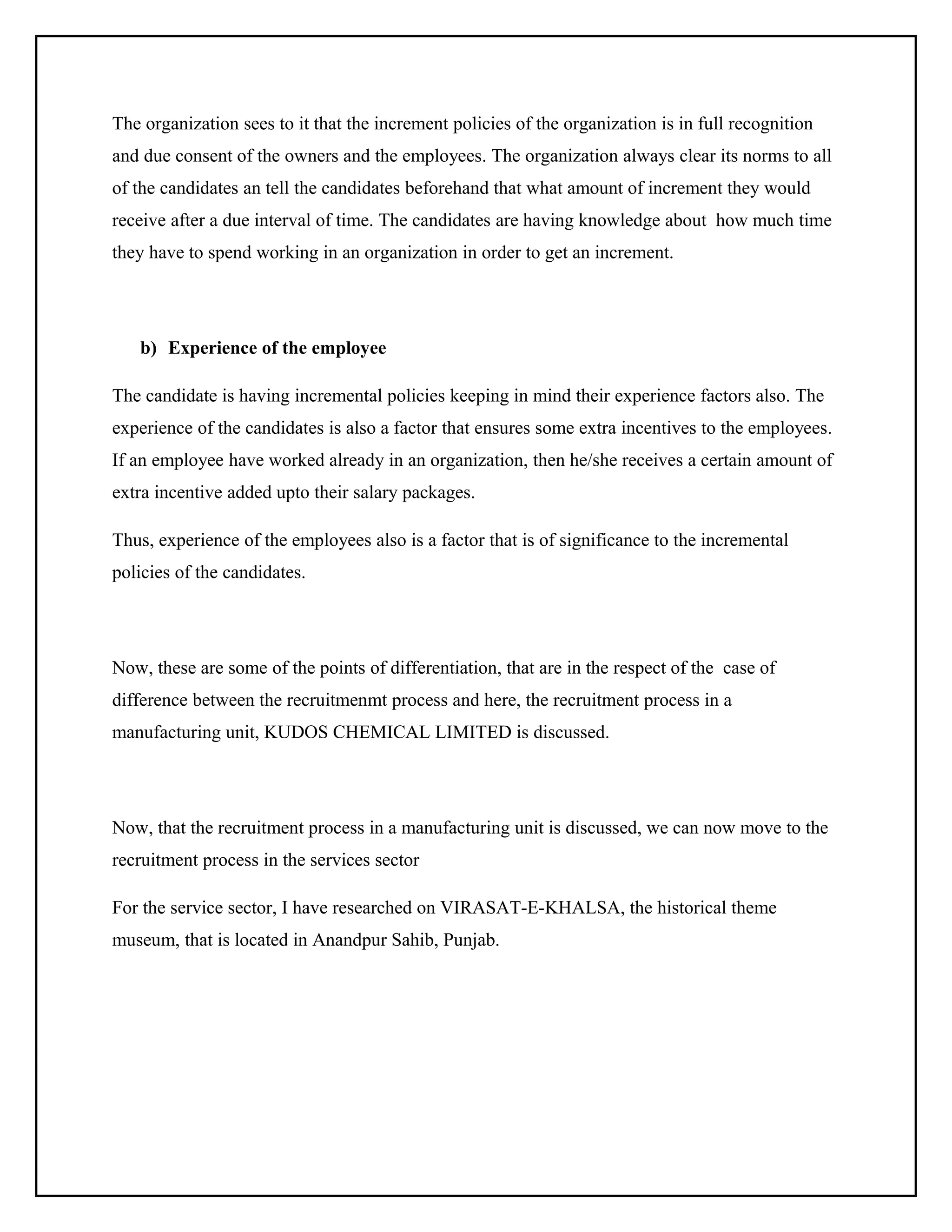 The organization sees to it that the increment policies of the organization is in full recognition
and due consent of the owners and the employees. The organization always clear its norms to all
of the candidates an tell the candidates beforehand that what amount of increment they would
receive after a due interval of time. The candidates are having knowledge about how much time
they have to spend working in an organization in order to get an increment.

b) Experience of the employee
The candidate is having incremental policies keeping in mind their experience factors also. The
experience of the candidates is also a factor that ensures some extra incentives to the employees.
If an employee have worked already in an organization, then he/she receives a certain amount of
extra incentive added upto their salary packages.
Thus, experience of the employees also is a factor that is of significance to the incremental
policies of the candidates.

Now, these are some of the points of differentiation, that are in the respect of the case of
difference between the recruitmenmt process and here, the recruitment process in a
manufacturing unit, KUDOS CHEMICAL LIMITED is discussed.

Now, that the recruitment process in a manufacturing unit is discussed, we can now move to the
recruitment process in the services sector
For the service sector, I have researched on VIRASAT-E-KHALSA, the historical theme
museum, that is located in Anandpur Sahib, Punjab.

 