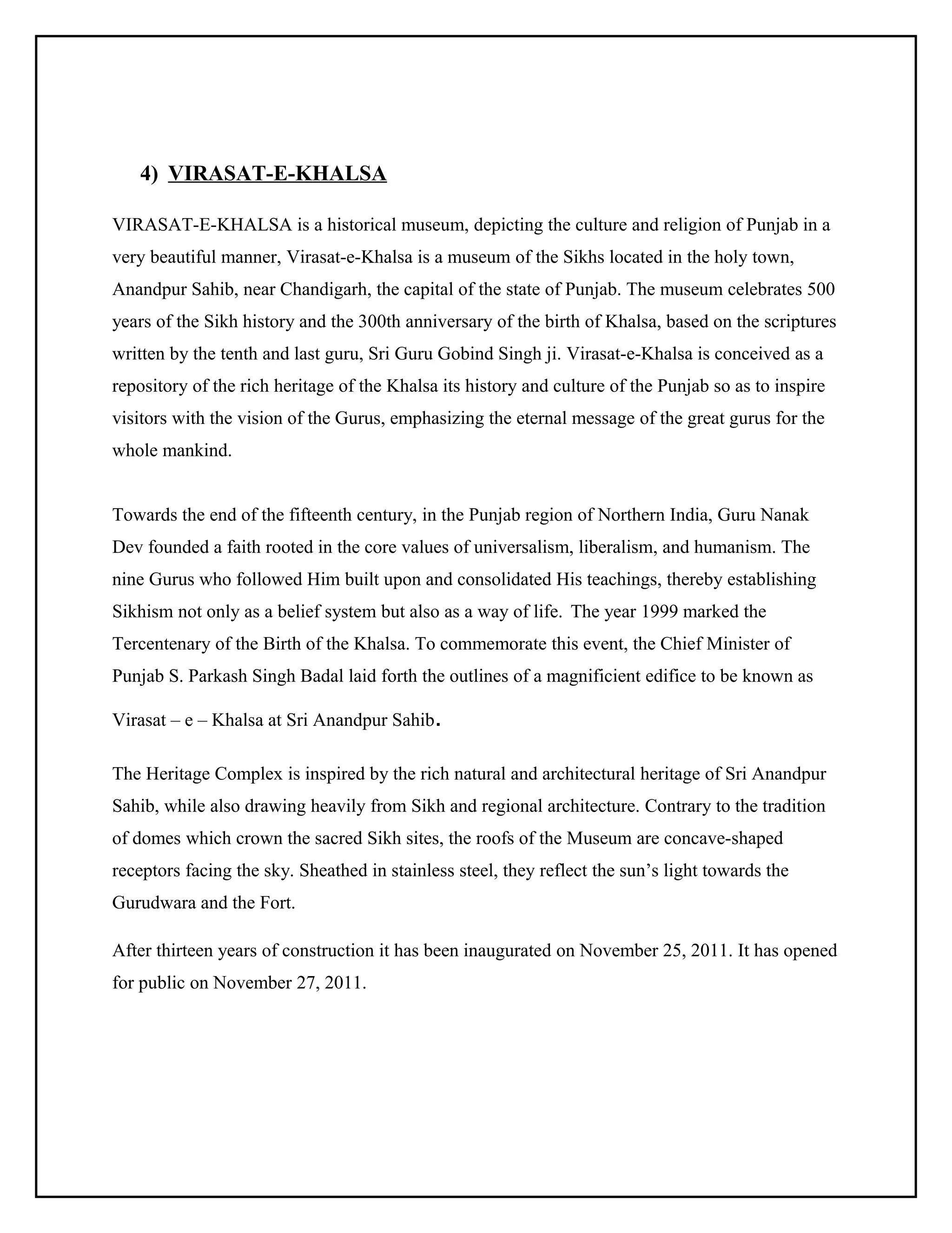 4) VIRASAT-E-KHALSA
VIRASAT-E-KHALSA is a historical museum, depicting the culture and religion of Punjab in a
very beautiful manner, Virasat-e-Khalsa is a museum of the Sikhs located in the holy town,
Anandpur Sahib, near Chandigarh, the capital of the state of Punjab. The museum celebrates 500
years of the Sikh history and the 300th anniversary of the birth of Khalsa, based on the scriptures
written by the tenth and last guru, Sri Guru Gobind Singh ji. Virasat-e-Khalsa is conceived as a
repository of the rich heritage of the Khalsa its history and culture of the Punjab so as to inspire
visitors with the vision of the Gurus, emphasizing the eternal message of the great gurus for the
whole mankind.
Towards the end of the fifteenth century, in the Punjab region of Northern India, Guru Nanak
Dev founded a faith rooted in the core values of universalism, liberalism, and humanism. The
nine Gurus who followed Him built upon and consolidated His teachings, thereby establishing
Sikhism not only as a belief system but also as a way of life. The year 1999 marked the
Tercentenary of the Birth of the Khalsa. To commemorate this event, the Chief Minister of
Punjab S. Parkash Singh Badal laid forth the outlines of a magnificient edifice to be known as
Virasat – e – Khalsa at Sri Anandpur Sahib.
The Heritage Complex is inspired by the rich natural and architectural heritage of Sri Anandpur
Sahib, while also drawing heavily from Sikh and regional architecture. Contrary to the tradition
of domes which crown the sacred Sikh sites, the roofs of the Museum are concave-shaped
receptors facing the sky. Sheathed in stainless steel, they reflect the sun’s light towards the
Gurudwara and the Fort.
After thirteen years of construction it has been inaugurated on November 25, 2011. It has opened
for public on November 27, 2011.

 