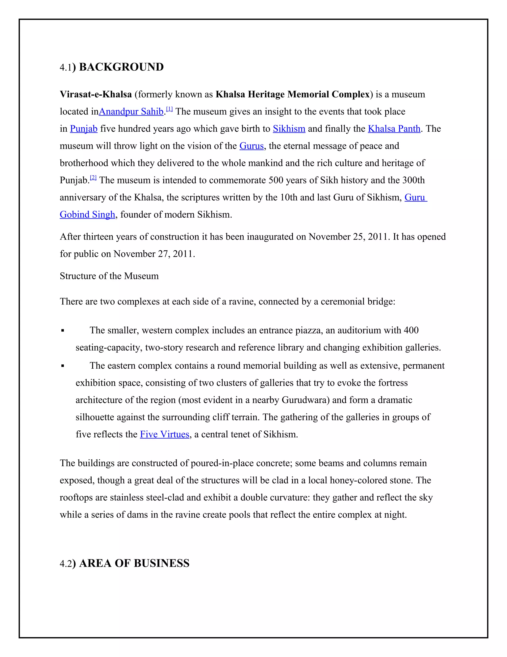 4.1) BACKGROUND
Virasat-e-Khalsa (formerly known as Khalsa Heritage Memorial Complex) is a museum
located inAnandpur Sahib.[1] The museum gives an insight to the events that took place
in Punjab five hundred years ago which gave birth to Sikhism and finally the Khalsa Panth. The
museum will throw light on the vision of the Gurus, the eternal message of peace and
brotherhood which they delivered to the whole mankind and the rich culture and heritage of
Punjab.[2] The museum is intended to commemorate 500 years of Sikh history and the 300th
anniversary of the Khalsa, the scriptures written by the 10th and last Guru of Sikhism, Guru
Gobind Singh, founder of modern Sikhism.
After thirteen years of construction it has been inaugurated on November 25, 2011. It has opened
for public on November 27, 2011.
Structure of the Museum
There are two complexes at each side of a ravine, connected by a ceremonial bridge:


The smaller, western complex includes an entrance piazza, an auditorium with 400
seating-capacity, two-story research and reference library and changing exhibition galleries.



The eastern complex contains a round memorial building as well as extensive, permanent
exhibition space, consisting of two clusters of galleries that try to evoke the fortress
architecture of the region (most evident in a nearby Gurudwara) and form a dramatic
silhouette against the surrounding cliff terrain. The gathering of the galleries in groups of
five reflects the Five Virtues, a central tenet of Sikhism.

The buildings are constructed of poured-in-place concrete; some beams and columns remain
exposed, though a great deal of the structures will be clad in a local honey-colored stone. The
rooftops are stainless steel-clad and exhibit a double curvature: they gather and reflect the sky
while a series of dams in the ravine create pools that reflect the entire complex at night.

4.2) AREA OF BUSINESS

 