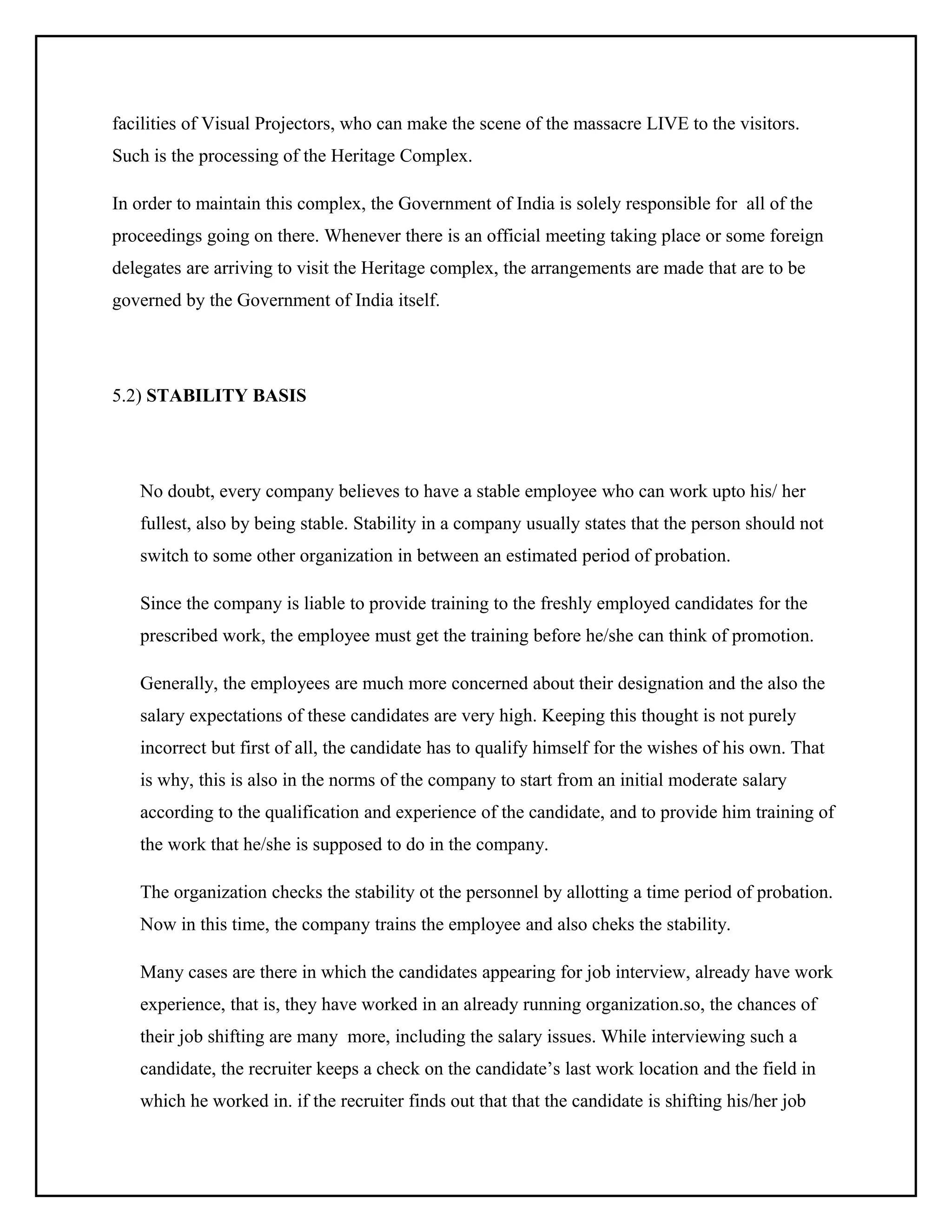 facilities of Visual Projectors, who can make the scene of the massacre LIVE to the visitors.
Such is the processing of the Heritage Complex.
In order to maintain this complex, the Government of India is solely responsible for all of the
proceedings going on there. Whenever there is an official meeting taking place or some foreign
delegates are arriving to visit the Heritage complex, the arrangements are made that are to be
governed by the Government of India itself.

5.2) STABILITY BASIS

No doubt, every company believes to have a stable employee who can work upto his/ her
fullest, also by being stable. Stability in a company usually states that the person should not
switch to some other organization in between an estimated period of probation.
Since the company is liable to provide training to the freshly employed candidates for the
prescribed work, the employee must get the training before he/she can think of promotion.
Generally, the employees are much more concerned about their designation and the also the
salary expectations of these candidates are very high. Keeping this thought is not purely
incorrect but first of all, the candidate has to qualify himself for the wishes of his own. That
is why, this is also in the norms of the company to start from an initial moderate salary
according to the qualification and experience of the candidate, and to provide him training of
the work that he/she is supposed to do in the company.
The organization checks the stability ot the personnel by allotting a time period of probation.
Now in this time, the company trains the employee and also cheks the stability.
Many cases are there in which the candidates appearing for job interview, already have work
experience, that is, they have worked in an already running organization.so, the chances of
their job shifting are many more, including the salary issues. While interviewing such a
candidate, the recruiter keeps a check on the candidate’s last work location and the field in
which he worked in. if the recruiter finds out that that the candidate is shifting his/her job

 