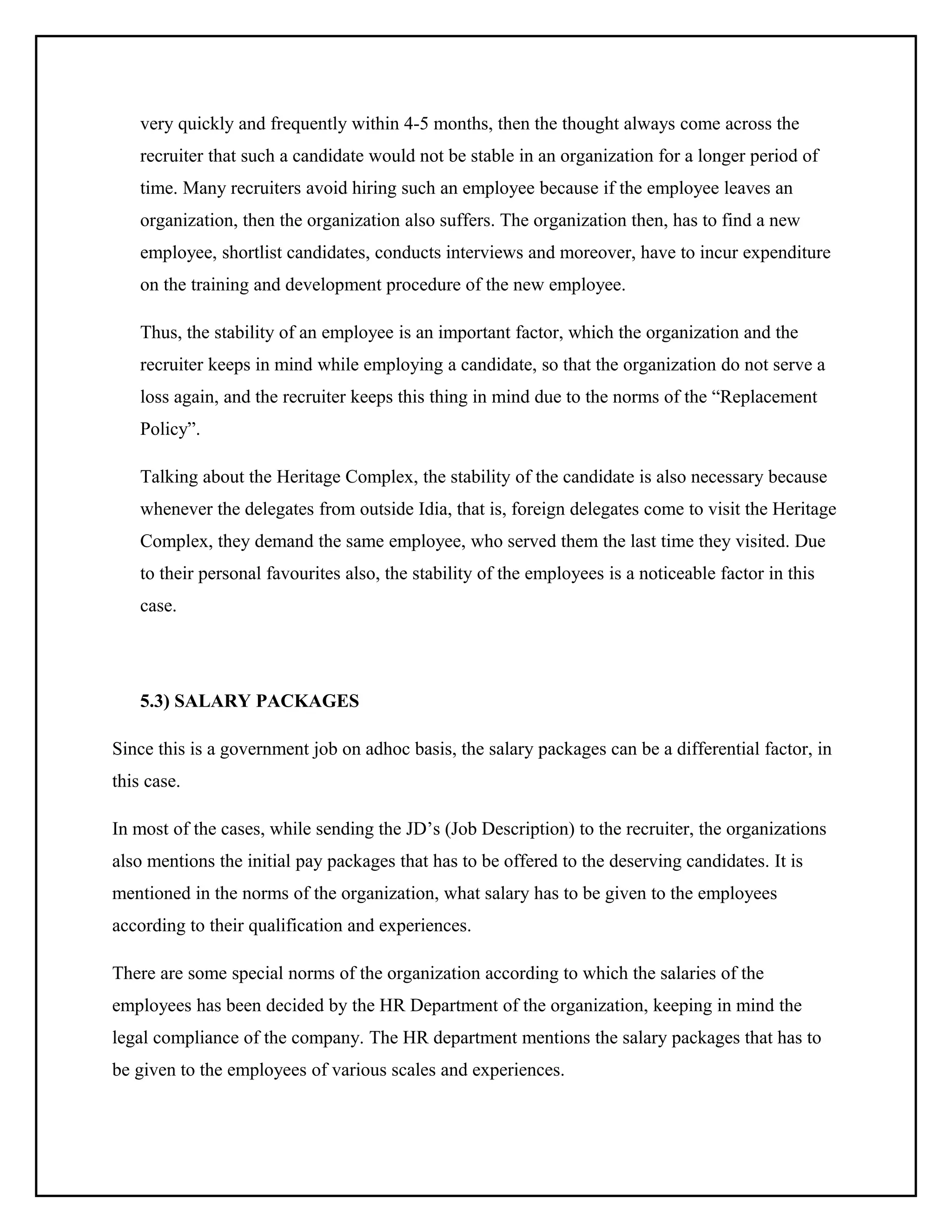 very quickly and frequently within 4-5 months, then the thought always come across the
recruiter that such a candidate would not be stable in an organization for a longer period of
time. Many recruiters avoid hiring such an employee because if the employee leaves an
organization, then the organization also suffers. The organization then, has to find a new
employee, shortlist candidates, conducts interviews and moreover, have to incur expenditure
on the training and development procedure of the new employee.
Thus, the stability of an employee is an important factor, which the organization and the
recruiter keeps in mind while employing a candidate, so that the organization do not serve a
loss again, and the recruiter keeps this thing in mind due to the norms of the “Replacement
Policy”.
Talking about the Heritage Complex, the stability of the candidate is also necessary because
whenever the delegates from outside Idia, that is, foreign delegates come to visit the Heritage
Complex, they demand the same employee, who served them the last time they visited. Due
to their personal favourites also, the stability of the employees is a noticeable factor in this
case.

5.3) SALARY PACKAGES
Since this is a government job on adhoc basis, the salary packages can be a differential factor, in
this case.
In most of the cases, while sending the JD’s (Job Description) to the recruiter, the organizations
also mentions the initial pay packages that has to be offered to the deserving candidates. It is
mentioned in the norms of the organization, what salary has to be given to the employees
according to their qualification and experiences.
There are some special norms of the organization according to which the salaries of the
employees has been decided by the HR Department of the organization, keeping in mind the
legal compliance of the company. The HR department mentions the salary packages that has to
be given to the employees of various scales and experiences.

 