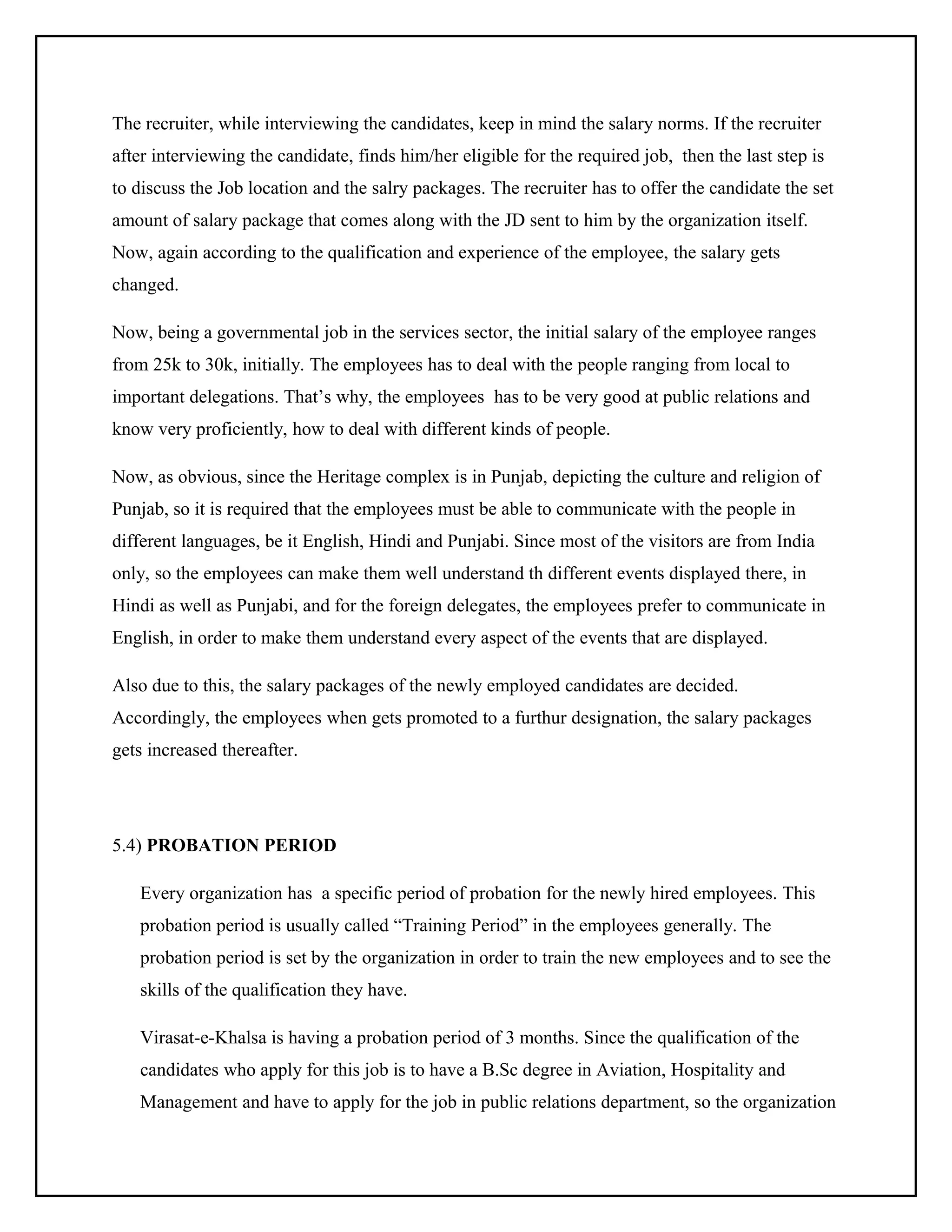 The recruiter, while interviewing the candidates, keep in mind the salary norms. If the recruiter
after interviewing the candidate, finds him/her eligible for the required job, then the last step is
to discuss the Job location and the salry packages. The recruiter has to offer the candidate the set
amount of salary package that comes along with the JD sent to him by the organization itself.
Now, again according to the qualification and experience of the employee, the salary gets
changed.
Now, being a governmental job in the services sector, the initial salary of the employee ranges
from 25k to 30k, initially. The employees has to deal with the people ranging from local to
important delegations. That’s why, the employees has to be very good at public relations and
know very proficiently, how to deal with different kinds of people.
Now, as obvious, since the Heritage complex is in Punjab, depicting the culture and religion of
Punjab, so it is required that the employees must be able to communicate with the people in
different languages, be it English, Hindi and Punjabi. Since most of the visitors are from India
only, so the employees can make them well understand th different events displayed there, in
Hindi as well as Punjabi, and for the foreign delegates, the employees prefer to communicate in
English, in order to make them understand every aspect of the events that are displayed.
Also due to this, the salary packages of the newly employed candidates are decided.
Accordingly, the employees when gets promoted to a furthur designation, the salary packages
gets increased thereafter.

5.4) PROBATION PERIOD
Every organization has a specific period of probation for the newly hired employees. This
probation period is usually called “Training Period” in the employees generally. The
probation period is set by the organization in order to train the new employees and to see the
skills of the qualification they have.
Virasat-e-Khalsa is having a probation period of 3 months. Since the qualification of the
candidates who apply for this job is to have a B.Sc degree in Aviation, Hospitality and
Management and have to apply for the job in public relations department, so the organization

 