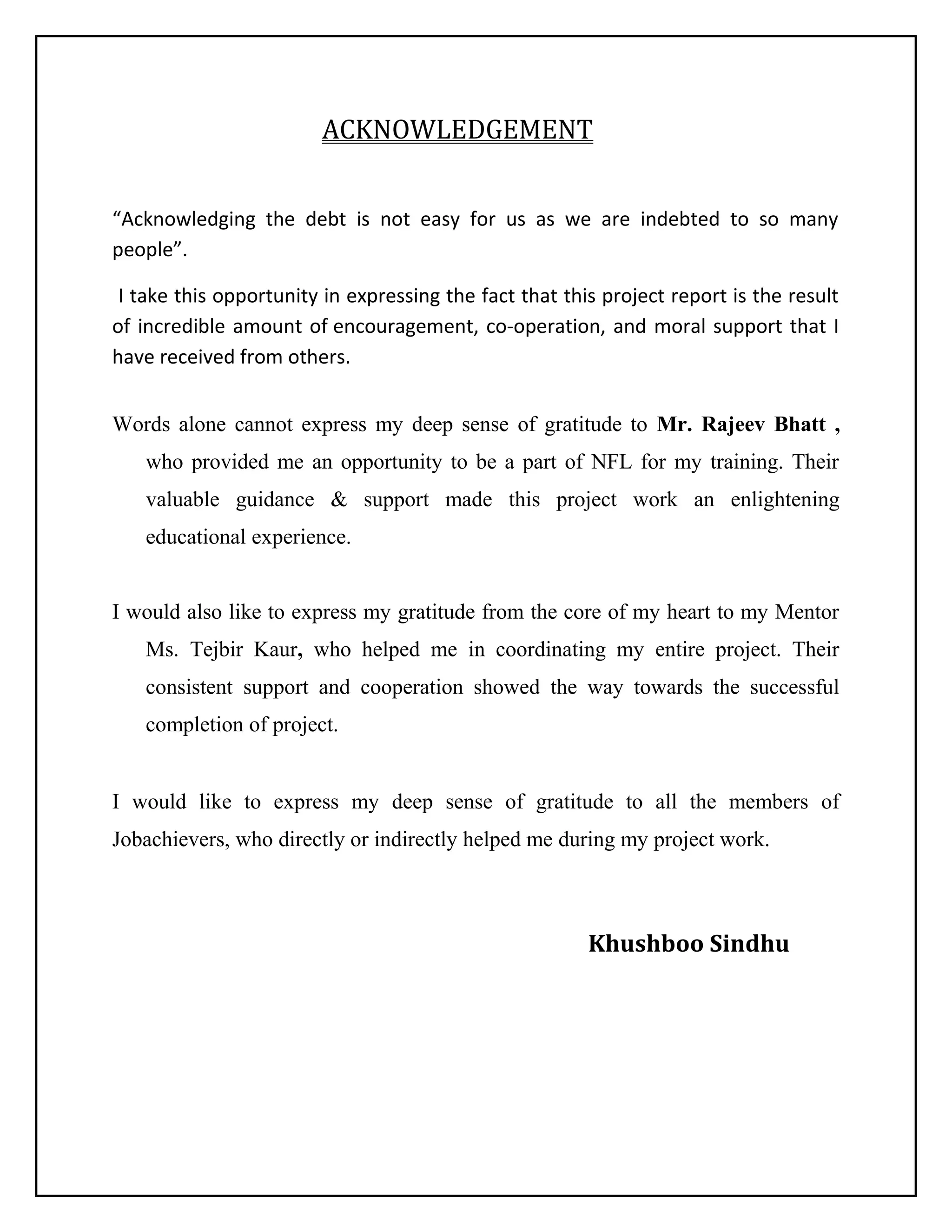 ACKNOWLEDGEMENT
“Acknowledging the debt is not easy for us as we are indebted to so many
people”.
I take this opportunity in expressing the fact that this project report is the result
of incredible amount of encouragement, co-operation, and moral support that I
have received from others.
Words alone cannot express my deep sense of gratitude to Mr. Rajeev Bhatt ,
who provided me an opportunity to be a part of NFL for my training. Their
valuable guidance & support made this project work an enlightening
educational experience.
I would also like to express my gratitude from the core of my heart to my Mentor
Ms. Tejbir Kaur, who helped me in coordinating my entire project. Their
consistent support and cooperation showed the way towards the successful
completion of project.
I would like to express my deep sense of gratitude to all the members of
Jobachievers, who directly or indirectly helped me during my project work.

Khushboo Sindhu

 