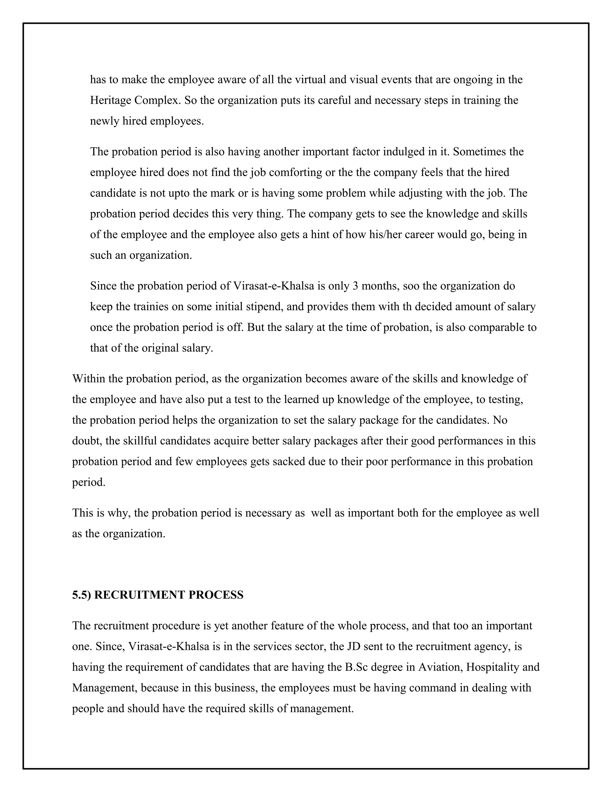 has to make the employee aware of all the virtual and visual events that are ongoing in the
Heritage Complex. So the organization puts its careful and necessary steps in training the
newly hired employees.
The probation period is also having another important factor indulged in it. Sometimes the
employee hired does not find the job comforting or the the company feels that the hired
candidate is not upto the mark or is having some problem while adjusting with the job. The
probation period decides this very thing. The company gets to see the knowledge and skills
of the employee and the employee also gets a hint of how his/her career would go, being in
such an organization.
Since the probation period of Virasat-e-Khalsa is only 3 months, soo the organization do
keep the trainies on some initial stipend, and provides them with th decided amount of salary
once the probation period is off. But the salary at the time of probation, is also comparable to
that of the original salary.
Within the probation period, as the organization becomes aware of the skills and knowledge of
the employee and have also put a test to the learned up knowledge of the employee, to testing,
the probation period helps the organization to set the salary package for the candidates. No
doubt, the skillful candidates acquire better salary packages after their good performances in this
probation period and few employees gets sacked due to their poor performance in this probation
period.
This is why, the probation period is necessary as well as important both for the employee as well
as the organization.

5.5) RECRUITMENT PROCESS
The recruitment procedure is yet another feature of the whole process, and that too an important
one. Since, Virasat-e-Khalsa is in the services sector, the JD sent to the recruitment agency, is
having the requirement of candidates that are having the B.Sc degree in Aviation, Hospitality and
Management, because in this business, the employees must be having command in dealing with
people and should have the required skills of management.

 