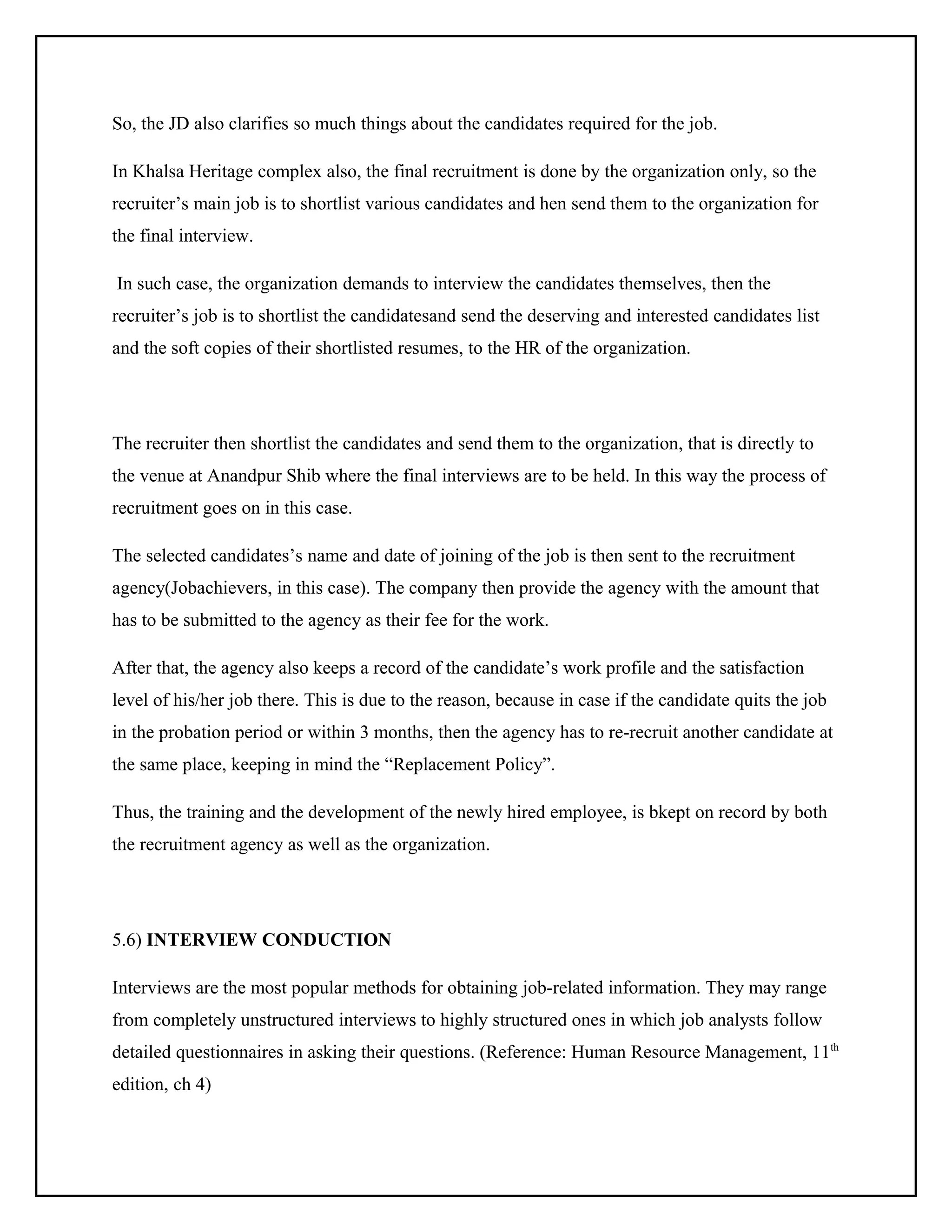 So, the JD also clarifies so much things about the candidates required for the job.
In Khalsa Heritage complex also, the final recruitment is done by the organization only, so the
recruiter’s main job is to shortlist various candidates and hen send them to the organization for
the final interview.
In such case, the organization demands to interview the candidates themselves, then the
recruiter’s job is to shortlist the candidatesand send the deserving and interested candidates list
and the soft copies of their shortlisted resumes, to the HR of the organization.

The recruiter then shortlist the candidates and send them to the organization, that is directly to
the venue at Anandpur Shib where the final interviews are to be held. In this way the process of
recruitment goes on in this case.
The selected candidates’s name and date of joining of the job is then sent to the recruitment
agency(Jobachievers, in this case). The company then provide the agency with the amount that
has to be submitted to the agency as their fee for the work.
After that, the agency also keeps a record of the candidate’s work profile and the satisfaction
level of his/her job there. This is due to the reason, because in case if the candidate quits the job
in the probation period or within 3 months, then the agency has to re-recruit another candidate at
the same place, keeping in mind the “Replacement Policy”.
Thus, the training and the development of the newly hired employee, is bkept on record by both
the recruitment agency as well as the organization.

5.6) INTERVIEW CONDUCTION
Interviews are the most popular methods for obtaining job-related information. They may range
from completely unstructured interviews to highly structured ones in which job analysts follow
detailed questionnaires in asking their questions. (Reference: Human Resource Management, 11th
edition, ch 4)

 