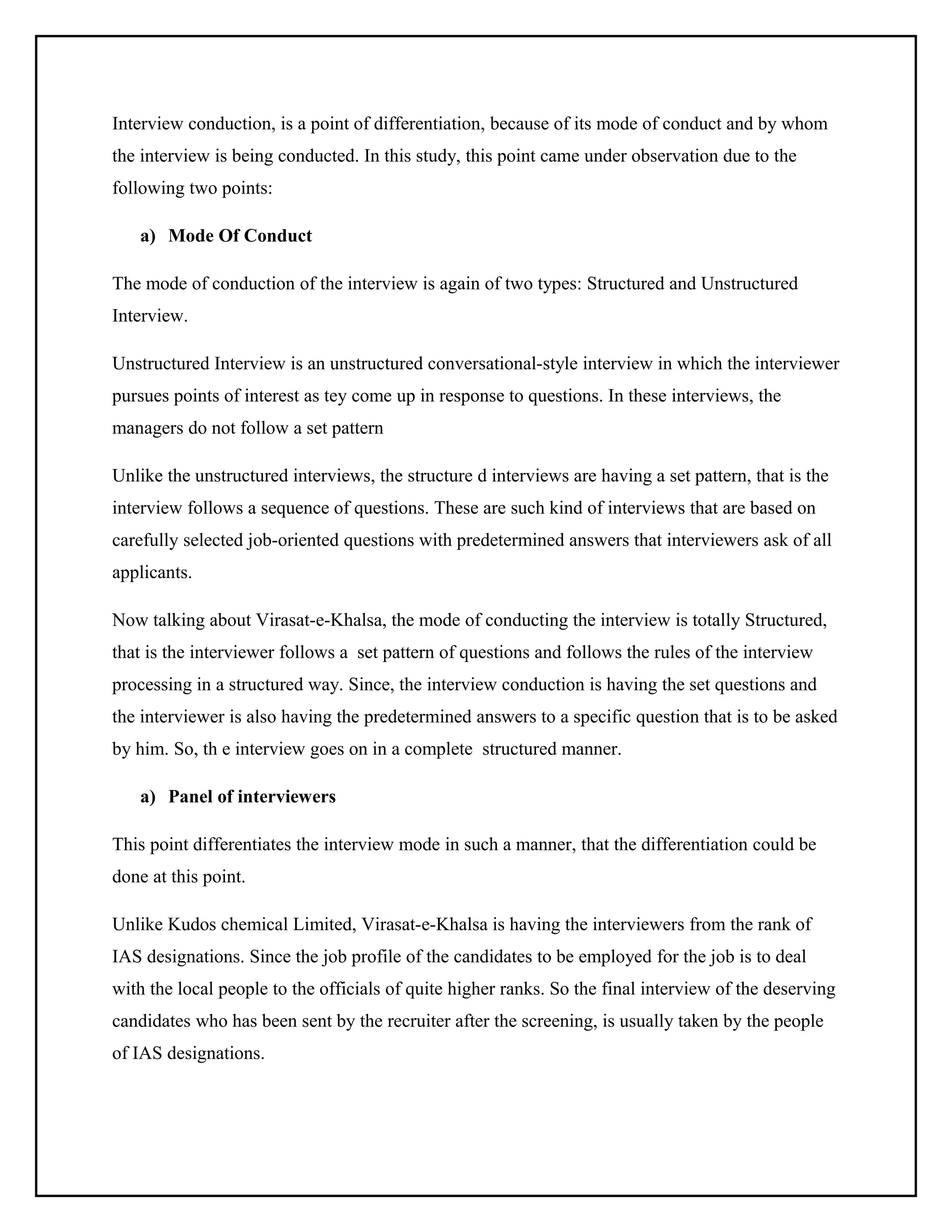 Interview conduction, is a point of differentiation, because of its mode of conduct and by whom
the interview is being conducted. In this study, this point came under observation due to the
following two points:
a) Mode Of Conduct
The mode of conduction of the interview is again of two types: Structured and Unstructured
Interview.
Unstructured Interview is an unstructured conversational-style interview in which the interviewer
pursues points of interest as tey come up in response to questions. In these interviews, the
managers do not follow a set pattern
Unlike the unstructured interviews, the structure d interviews are having a set pattern, that is the
interview follows a sequence of questions. These are such kind of interviews that are based on
carefully selected job-oriented questions with predetermined answers that interviewers ask of all
applicants.
Now talking about Virasat-e-Khalsa, the mode of conducting the interview is totally Structured,
that is the interviewer follows a set pattern of questions and follows the rules of the interview
processing in a structured way. Since, the interview conduction is having the set questions and
the interviewer is also having the predetermined answers to a specific question that is to be asked
by him. So, th e interview goes on in a complete structured manner.
a) Panel of interviewers
This point differentiates the interview mode in such a manner, that the differentiation could be
done at this point.
Unlike Kudos chemical Limited, Virasat-e-Khalsa is having the interviewers from the rank of
IAS designations. Since the job profile of the candidates to be employed for the job is to deal
with the local people to the officials of quite higher ranks. So the final interview of the deserving
candidates who has been sent by the recruiter after the screening, is usually taken by the people
of IAS designations.

 