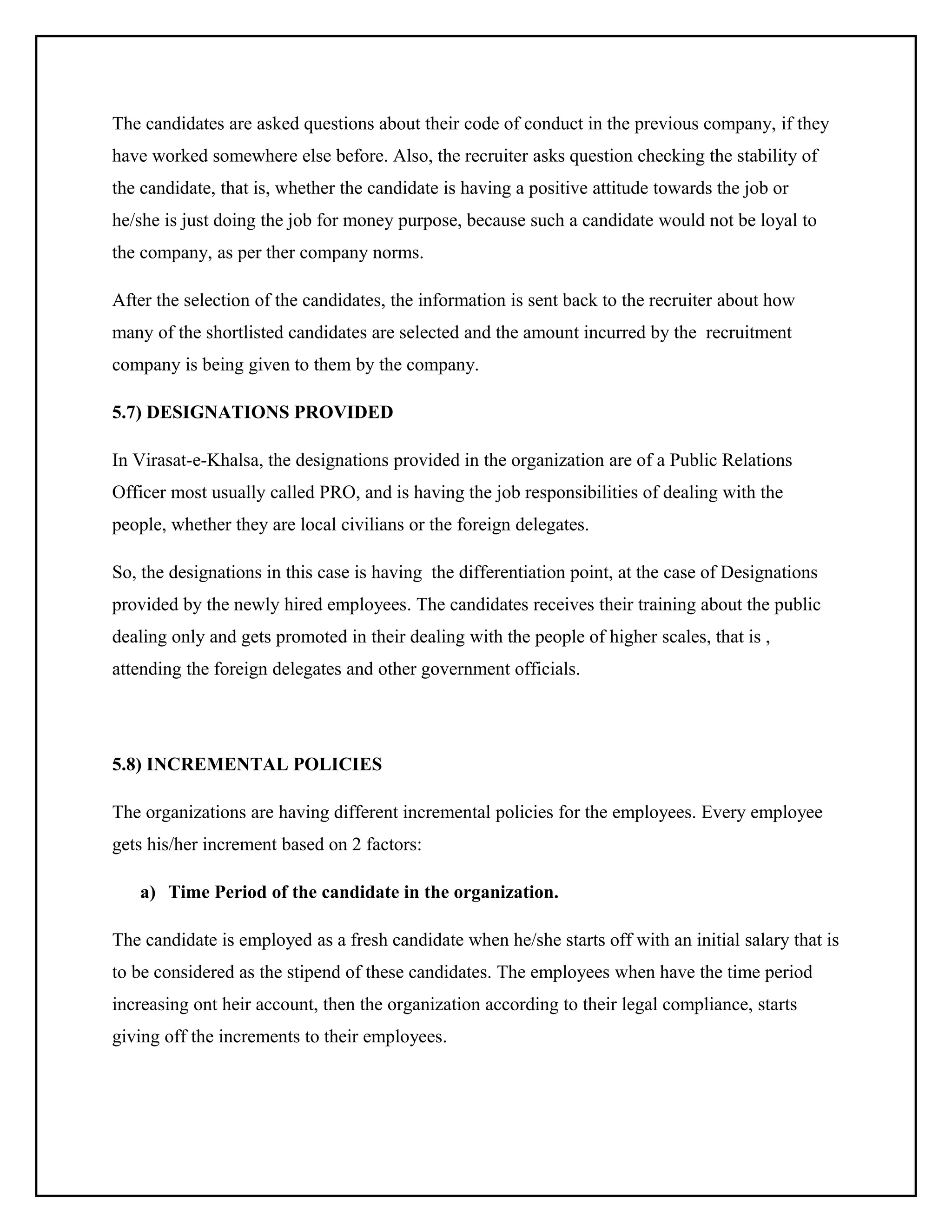 The candidates are asked questions about their code of conduct in the previous company, if they
have worked somewhere else before. Also, the recruiter asks question checking the stability of
the candidate, that is, whether the candidate is having a positive attitude towards the job or
he/she is just doing the job for money purpose, because such a candidate would not be loyal to
the company, as per ther company norms.
After the selection of the candidates, the information is sent back to the recruiter about how
many of the shortlisted candidates are selected and the amount incurred by the recruitment
company is being given to them by the company.
5.7) DESIGNATIONS PROVIDED
In Virasat-e-Khalsa, the designations provided in the organization are of a Public Relations
Officer most usually called PRO, and is having the job responsibilities of dealing with the
people, whether they are local civilians or the foreign delegates.
So, the designations in this case is having the differentiation point, at the case of Designations
provided by the newly hired employees. The candidates receives their training about the public
dealing only and gets promoted in their dealing with the people of higher scales, that is ,
attending the foreign delegates and other government officials.

5.8) INCREMENTAL POLICIES
The organizations are having different incremental policies for the employees. Every employee
gets his/her increment based on 2 factors:
a) Time Period of the candidate in the organization.
The candidate is employed as a fresh candidate when he/she starts off with an initial salary that is
to be considered as the stipend of these candidates. The employees when have the time period
increasing ont heir account, then the organization according to their legal compliance, starts
giving off the increments to their employees.

 