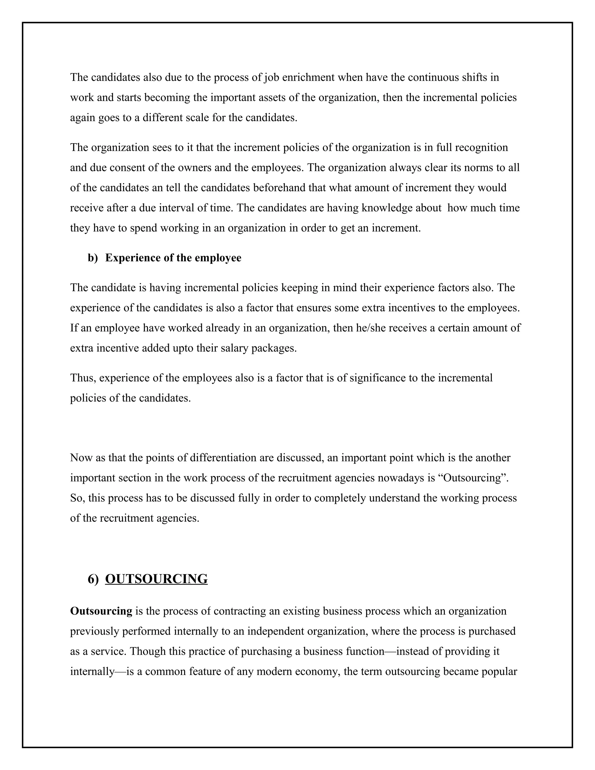 The candidates also due to the process of job enrichment when have the continuous shifts in
work and starts becoming the important assets of the organization, then the incremental policies
again goes to a different scale for the candidates.
The organization sees to it that the increment policies of the organization is in full recognition
and due consent of the owners and the employees. The organization always clear its norms to all
of the candidates an tell the candidates beforehand that what amount of increment they would
receive after a due interval of time. The candidates are having knowledge about how much time
they have to spend working in an organization in order to get an increment.
b) Experience of the employee
The candidate is having incremental policies keeping in mind their experience factors also. The
experience of the candidates is also a factor that ensures some extra incentives to the employees.
If an employee have worked already in an organization, then he/she receives a certain amount of
extra incentive added upto their salary packages.
Thus, experience of the employees also is a factor that is of significance to the incremental
policies of the candidates.

Now as that the points of differentiation are discussed, an important point which is the another
important section in the work process of the recruitment agencies nowadays is “Outsourcing”.
So, this process has to be discussed fully in order to completely understand the working process
of the recruitment agencies.

6) OUTSOURCING
Outsourcing is the process of contracting an existing business process which an organization
previously performed internally to an independent organization, where the process is purchased
as a service. Though this practice of purchasing a business function—instead of providing it
internally—is a common feature of any modern economy, the term outsourcing became popular

 