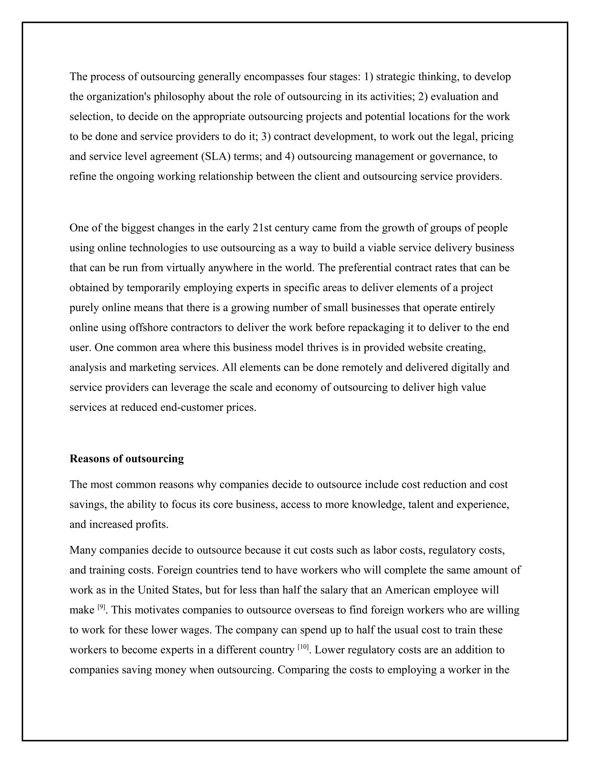 The process of outsourcing generally encompasses four stages: 1) strategic thinking, to develop
the organization's philosophy about the role of outsourcing in its activities; 2) evaluation and
selection, to decide on the appropriate outsourcing projects and potential locations for the work
to be done and service providers to do it; 3) contract development, to work out the legal, pricing
and service level agreement (SLA) terms; and 4) outsourcing management or governance, to
refine the ongoing working relationship between the client and outsourcing service providers.

One of the biggest changes in the early 21st century came from the growth of groups of people
using online technologies to use outsourcing as a way to build a viable service delivery business
that can be run from virtually anywhere in the world. The preferential contract rates that can be
obtained by temporarily employing experts in specific areas to deliver elements of a project
purely online means that there is a growing number of small businesses that operate entirely
online using offshore contractors to deliver the work before repackaging it to deliver to the end
user. One common area where this business model thrives is in provided website creating,
analysis and marketing services. All elements can be done remotely and delivered digitally and
service providers can leverage the scale and economy of outsourcing to deliver high value
services at reduced end-customer prices.

Reasons of outsourcing
The most common reasons why companies decide to outsource include cost reduction and cost
savings, the ability to focus its core business, access to more knowledge, talent and experience,
and increased profits.
Many companies decide to outsource because it cut costs such as labor costs, regulatory costs,
and training costs. Foreign countries tend to have workers who will complete the same amount of
work as in the United States, but for less than half the salary that an American employee will
make [9]. This motivates companies to outsource overseas to find foreign workers who are willing
to work for these lower wages. The company can spend up to half the usual cost to train these
workers to become experts in a different country [10]. Lower regulatory costs are an addition to
companies saving money when outsourcing. Comparing the costs to employing a worker in the

 