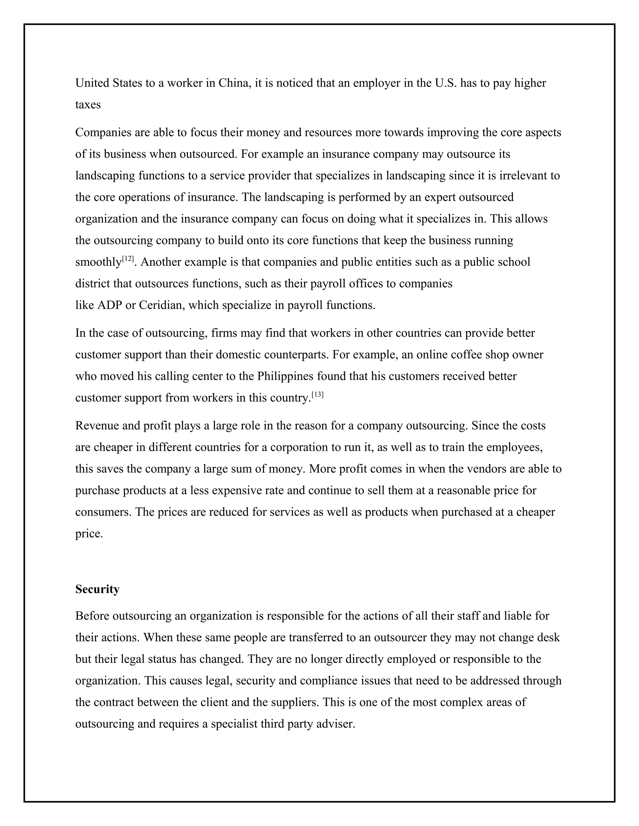 United States to a worker in China, it is noticed that an employer in the U.S. has to pay higher
taxes
Companies are able to focus their money and resources more towards improving the core aspects
of its business when outsourced. For example an insurance company may outsource its
landscaping functions to a service provider that specializes in landscaping since it is irrelevant to
the core operations of insurance. The landscaping is performed by an expert outsourced
organization and the insurance company can focus on doing what it specializes in. This allows
the outsourcing company to build onto its core functions that keep the business running
smoothly[12]. Another example is that companies and public entities such as a public school
district that outsources functions, such as their payroll offices to companies
like ADP or Ceridian, which specialize in payroll functions.
In the case of outsourcing, firms may find that workers in other countries can provide better
customer support than their domestic counterparts. For example, an online coffee shop owner
who moved his calling center to the Philippines found that his customers received better
customer support from workers in this country.[13]
Revenue and profit plays a large role in the reason for a company outsourcing. Since the costs
are cheaper in different countries for a corporation to run it, as well as to train the employees,
this saves the company a large sum of money. More profit comes in when the vendors are able to
purchase products at a less expensive rate and continue to sell them at a reasonable price for
consumers. The prices are reduced for services as well as products when purchased at a cheaper
price.

Security
Before outsourcing an organization is responsible for the actions of all their staff and liable for
their actions. When these same people are transferred to an outsourcer they may not change desk
but their legal status has changed. They are no longer directly employed or responsible to the
organization. This causes legal, security and compliance issues that need to be addressed through
the contract between the client and the suppliers. This is one of the most complex areas of
outsourcing and requires a specialist third party adviser.

 