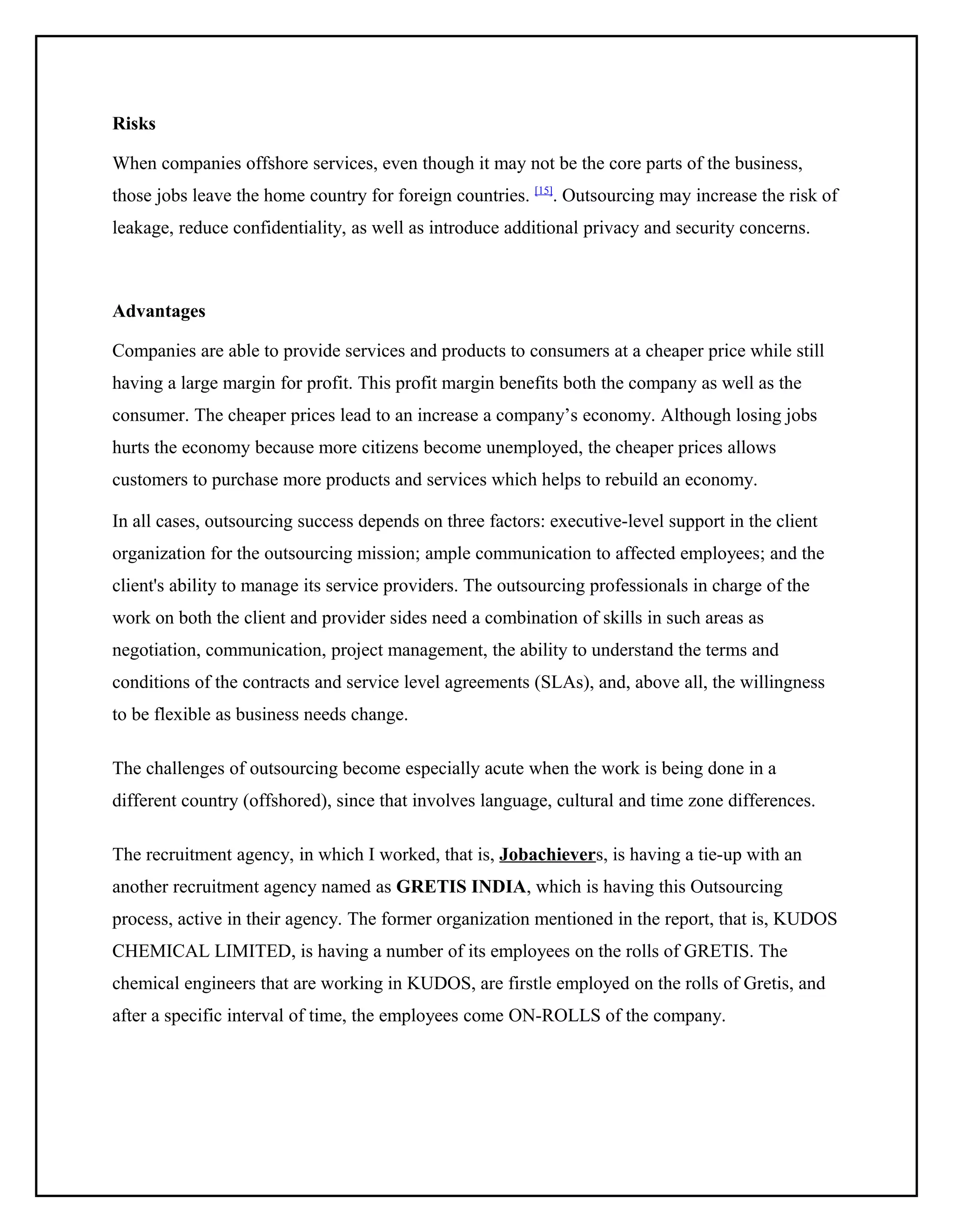 Risks
When companies offshore services, even though it may not be the core parts of the business,
those jobs leave the home country for foreign countries. [15]. Outsourcing may increase the risk of
leakage, reduce confidentiality, as well as introduce additional privacy and security concerns.

Advantages
Companies are able to provide services and products to consumers at a cheaper price while still
having a large margin for profit. This profit margin benefits both the company as well as the
consumer. The cheaper prices lead to an increase a company’s economy. Although losing jobs
hurts the economy because more citizens become unemployed, the cheaper prices allows
customers to purchase more products and services which helps to rebuild an economy.
In all cases, outsourcing success depends on three factors: executive-level support in the client
organization for the outsourcing mission; ample communication to affected employees; and the
client's ability to manage its service providers. The outsourcing professionals in charge of the
work on both the client and provider sides need a combination of skills in such areas as
negotiation, communication, project management, the ability to understand the terms and
conditions of the contracts and service level agreements (SLAs), and, above all, the willingness
to be flexible as business needs change.
The challenges of outsourcing become especially acute when the work is being done in a
different country (offshored), since that involves language, cultural and time zone differences.
The recruitment agency, in which I worked, that is, Jobachievers, is having a tie-up with an
another recruitment agency named as GRETIS INDIA, which is having this Outsourcing
process, active in their agency. The former organization mentioned in the report, that is, KUDOS
CHEMICAL LIMITED, is having a number of its employees on the rolls of GRETIS. The
chemical engineers that are working in KUDOS, are firstle employed on the rolls of Gretis, and
after a specific interval of time, the employees come ON-ROLLS of the company.

 