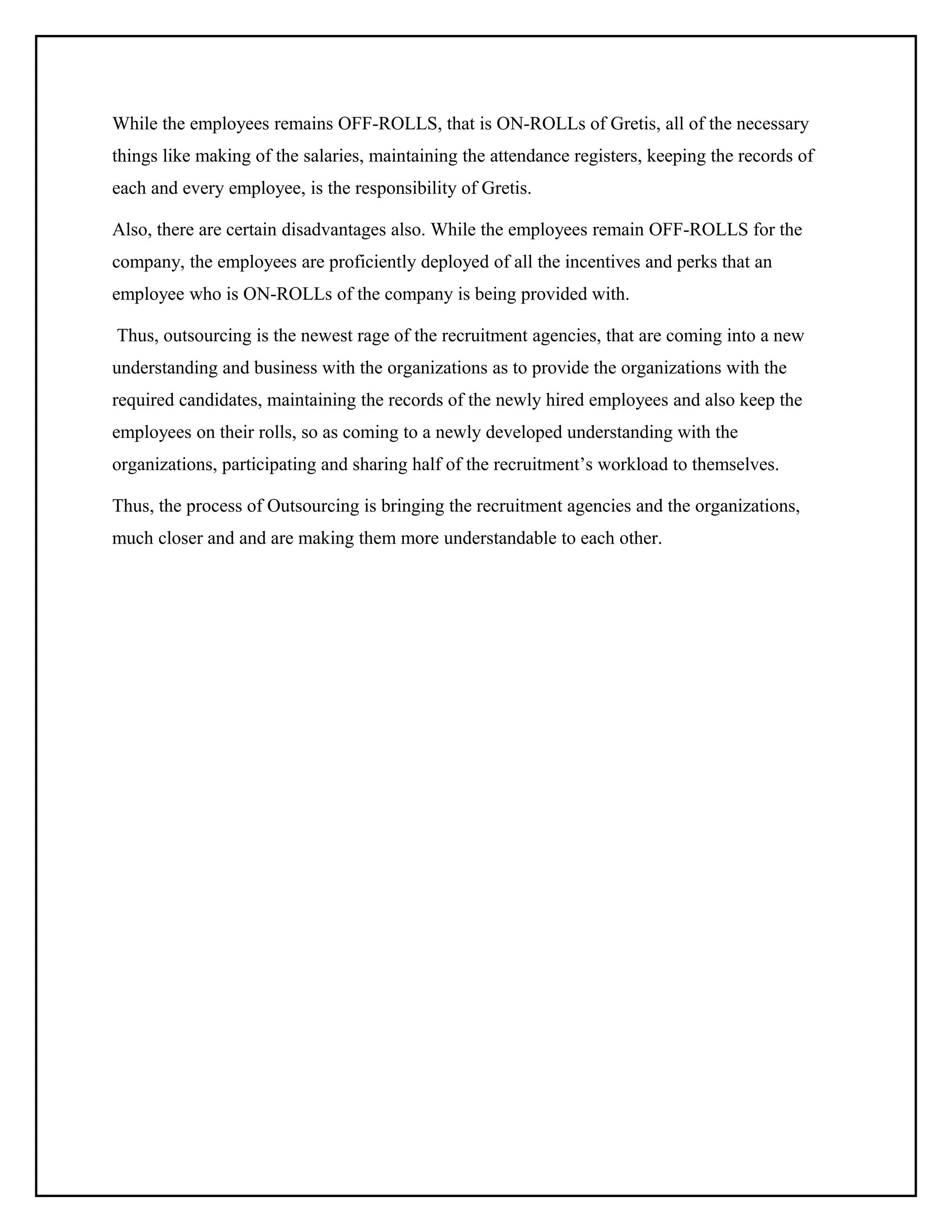 While the employees remains OFF-ROLLS, that is ON-ROLLs of Gretis, all of the necessary
things like making of the salaries, maintaining the attendance registers, keeping the records of
each and every employee, is the responsibility of Gretis.
Also, there are certain disadvantages also. While the employees remain OFF-ROLLS for the
company, the employees are proficiently deployed of all the incentives and perks that an
employee who is ON-ROLLs of the company is being provided with.
Thus, outsourcing is the newest rage of the recruitment agencies, that are coming into a new
understanding and business with the organizations as to provide the organizations with the
required candidates, maintaining the records of the newly hired employees and also keep the
employees on their rolls, so as coming to a newly developed understanding with the
organizations, participating and sharing half of the recruitment’s workload to themselves.
Thus, the process of Outsourcing is bringing the recruitment agencies and the organizations,
much closer and and are making them more understandable to each other.

 