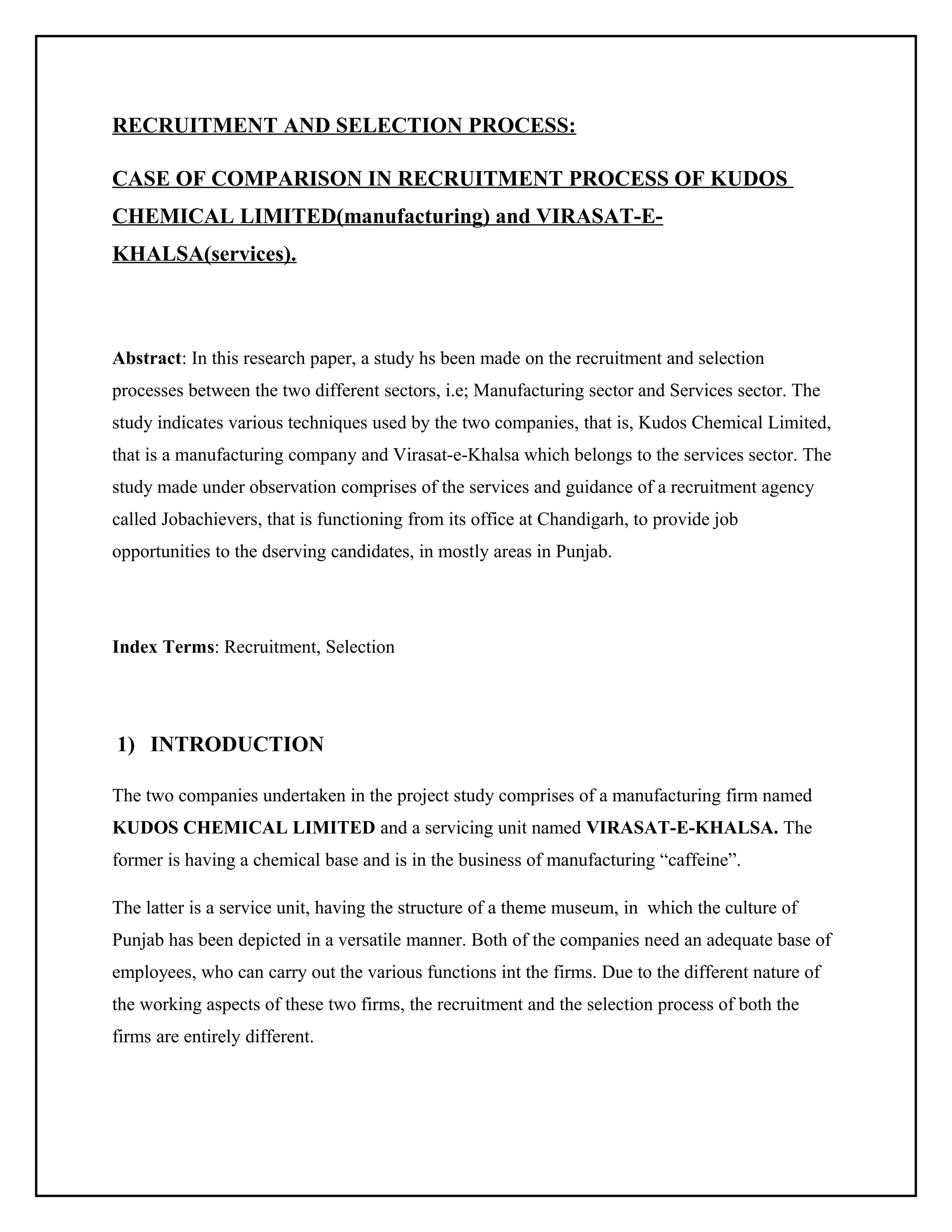 RECRUITMENT AND SELECTION PROCESS:
CASE OF COMPARISON IN RECRUITMENT PROCESS OF KUDOS
CHEMICAL LIMITED(manufacturing) and VIRASAT-EKHALSA(services).

Abstract: In this research paper, a study hs been made on the recruitment and selection
processes between the two different sectors, i.e; Manufacturing sector and Services sector. The
study indicates various techniques used by the two companies, that is, Kudos Chemical Limited,
that is a manufacturing company and Virasat-e-Khalsa which belongs to the services sector. The
study made under observation comprises of the services and guidance of a recruitment agency
called Jobachievers, that is functioning from its office at Chandigarh, to provide job
opportunities to the dserving candidates, in mostly areas in Punjab.

Index Terms: Recruitment, Selection

1) INTRODUCTION
The two companies undertaken in the project study comprises of a manufacturing firm named
KUDOS CHEMICAL LIMITED and a servicing unit named VIRASAT-E-KHALSA. The
former is having a chemical base and is in the business of manufacturing “caffeine”.
The latter is a service unit, having the structure of a theme museum, in which the culture of
Punjab has been depicted in a versatile manner. Both of the companies need an adequate base of
employees, who can carry out the various functions int the firms. Due to the different nature of
the working aspects of these two firms, the recruitment and the selection process of both the
firms are entirely different.

 