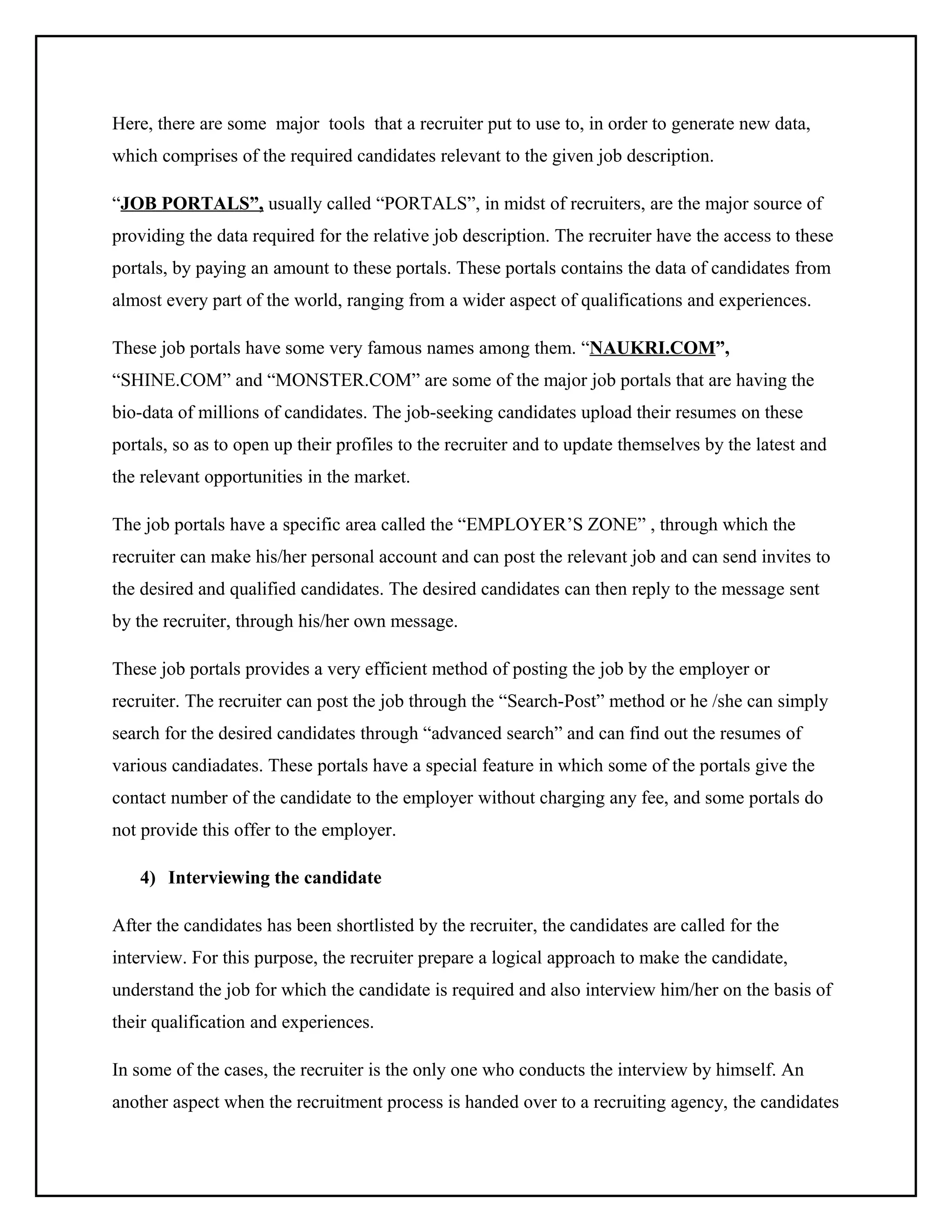 Here, there are some major tools that a recruiter put to use to, in order to generate new data,
which comprises of the required candidates relevant to the given job description.
“JOB PORTALS”, usually called “PORTALS”, in midst of recruiters, are the major source of
providing the data required for the relative job description. The recruiter have the access to these
portals, by paying an amount to these portals. These portals contains the data of candidates from
almost every part of the world, ranging from a wider aspect of qualifications and experiences.
These job portals have some very famous names among them. “NAUKRI.COM”,
“SHINE.COM” and “MONSTER.COM” are some of the major job portals that are having the
bio-data of millions of candidates. The job-seeking candidates upload their resumes on these
portals, so as to open up their profiles to the recruiter and to update themselves by the latest and
the relevant opportunities in the market.
The job portals have a specific area called the “EMPLOYER’S ZONE” , through which the
recruiter can make his/her personal account and can post the relevant job and can send invites to
the desired and qualified candidates. The desired candidates can then reply to the message sent
by the recruiter, through his/her own message.
These job portals provides a very efficient method of posting the job by the employer or
recruiter. The recruiter can post the job through the “Search-Post” method or he /she can simply
search for the desired candidates through “advanced search” and can find out the resumes of
various candiadates. These portals have a special feature in which some of the portals give the
contact number of the candidate to the employer without charging any fee, and some portals do
not provide this offer to the employer.
4) Interviewing the candidate
After the candidates has been shortlisted by the recruiter, the candidates are called for the
interview. For this purpose, the recruiter prepare a logical approach to make the candidate,
understand the job for which the candidate is required and also interview him/her on the basis of
their qualification and experiences.
In some of the cases, the recruiter is the only one who conducts the interview by himself. An
another aspect when the recruitment process is handed over to a recruiting agency, the candidates

 