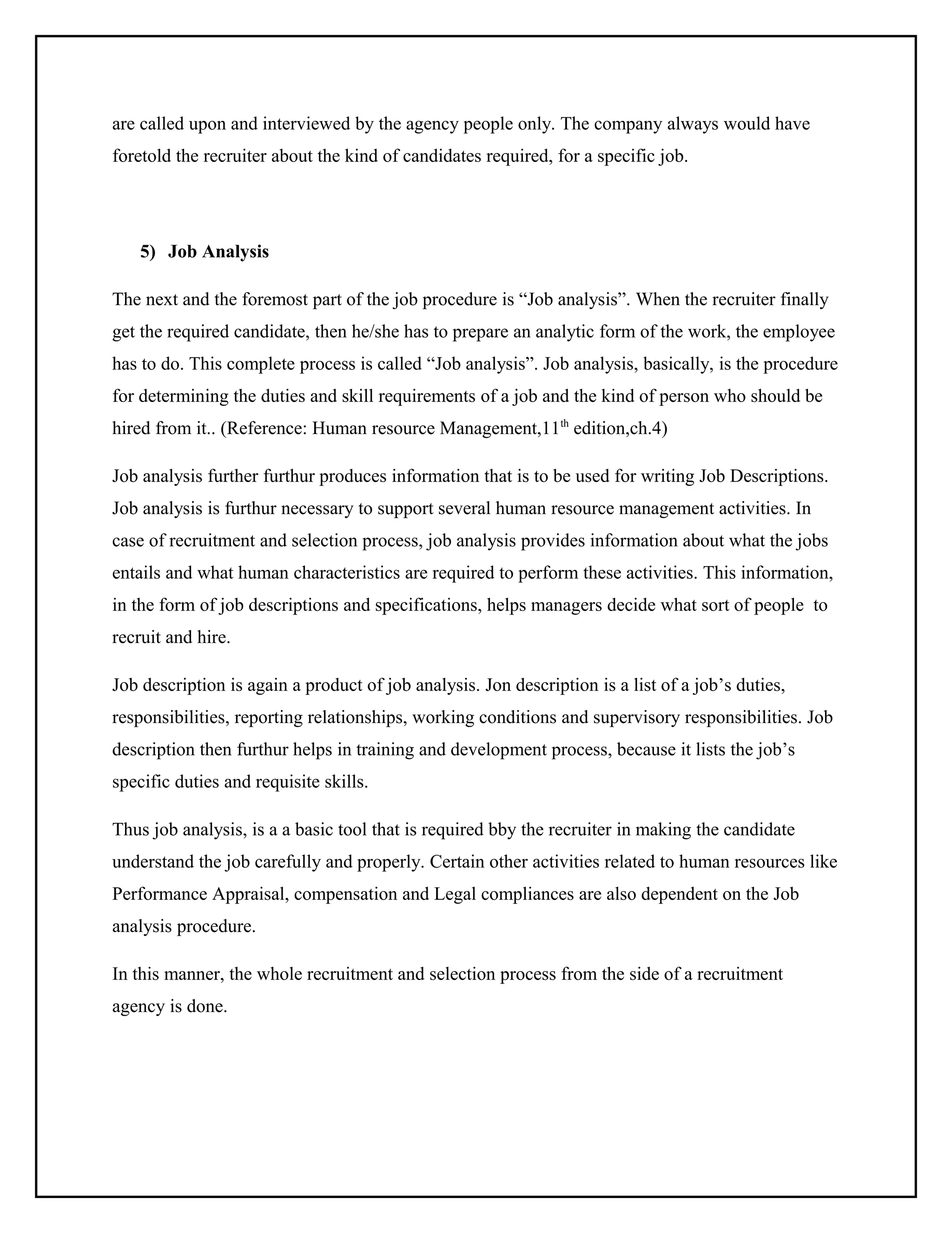 are called upon and interviewed by the agency people only. The company always would have
foretold the recruiter about the kind of candidates required, for a specific job.

5) Job Analysis
The next and the foremost part of the job procedure is “Job analysis”. When the recruiter finally
get the required candidate, then he/she has to prepare an analytic form of the work, the employee
has to do. This complete process is called “Job analysis”. Job analysis, basically, is the procedure
for determining the duties and skill requirements of a job and the kind of person who should be
hired from it.. (Reference: Human resource Management,11th edition,ch.4)
Job analysis further furthur produces information that is to be used for writing Job Descriptions.
Job analysis is furthur necessary to support several human resource management activities. In
case of recruitment and selection process, job analysis provides information about what the jobs
entails and what human characteristics are required to perform these activities. This information,
in the form of job descriptions and specifications, helps managers decide what sort of people to
recruit and hire.
Job description is again a product of job analysis. Jon description is a list of a job’s duties,
responsibilities, reporting relationships, working conditions and supervisory responsibilities. Job
description then furthur helps in training and development process, because it lists the job’s
specific duties and requisite skills.
Thus job analysis, is a a basic tool that is required bby the recruiter in making the candidate
understand the job carefully and properly. Certain other activities related to human resources like
Performance Appraisal, compensation and Legal compliances are also dependent on the Job
analysis procedure.
In this manner, the whole recruitment and selection process from the side of a recruitment
agency is done.

 