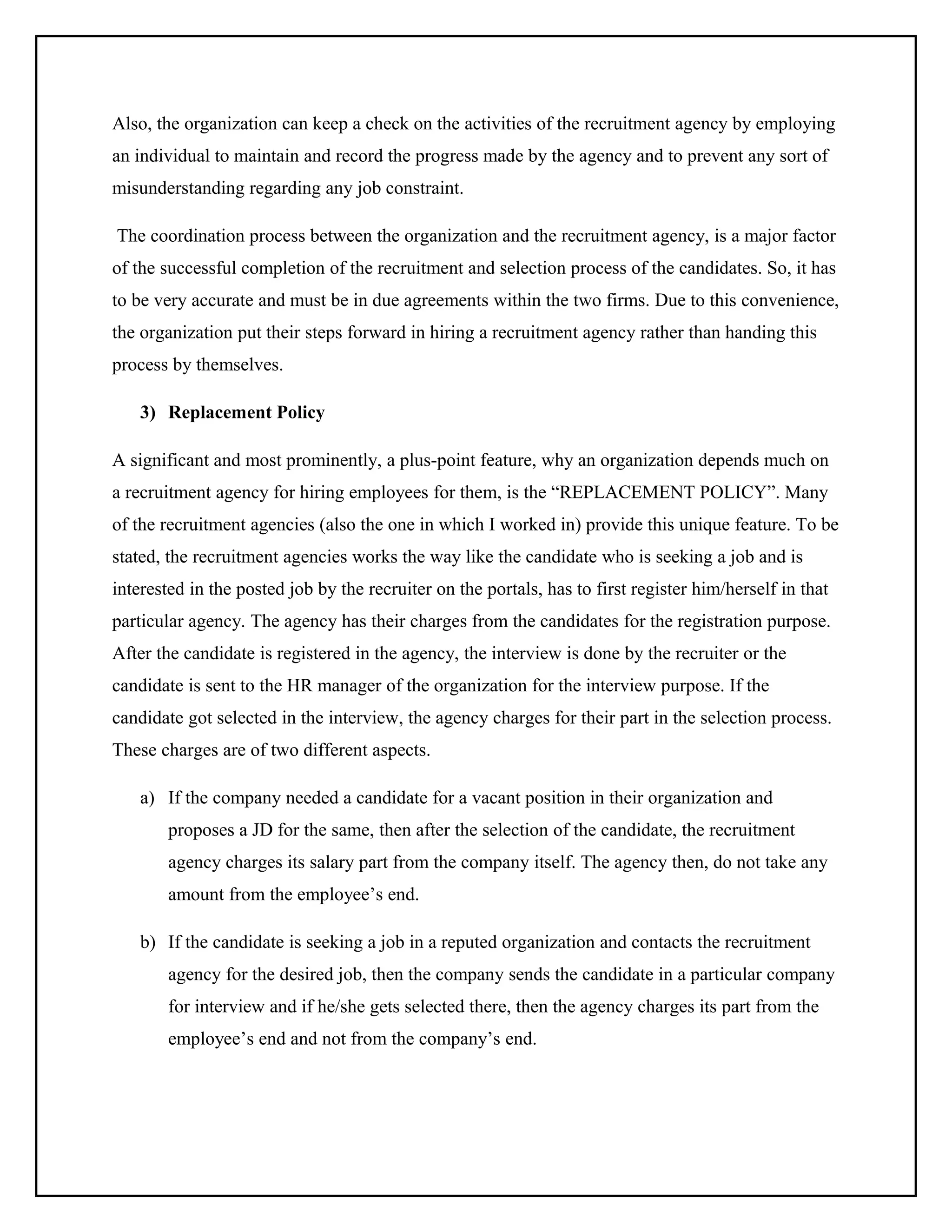 Also, the organization can keep a check on the activities of the recruitment agency by employing
an individual to maintain and record the progress made by the agency and to prevent any sort of
misunderstanding regarding any job constraint.
The coordination process between the organization and the recruitment agency, is a major factor
of the successful completion of the recruitment and selection process of the candidates. So, it has
to be very accurate and must be in due agreements within the two firms. Due to this convenience,
the organization put their steps forward in hiring a recruitment agency rather than handing this
process by themselves.
3) Replacement Policy
A significant and most prominently, a plus-point feature, why an organization depends much on
a recruitment agency for hiring employees for them, is the “REPLACEMENT POLICY”. Many
of the recruitment agencies (also the one in which I worked in) provide this unique feature. To be
stated, the recruitment agencies works the way like the candidate who is seeking a job and is
interested in the posted job by the recruiter on the portals, has to first register him/herself in that
particular agency. The agency has their charges from the candidates for the registration purpose.
After the candidate is registered in the agency, the interview is done by the recruiter or the
candidate is sent to the HR manager of the organization for the interview purpose. If the
candidate got selected in the interview, the agency charges for their part in the selection process.
These charges are of two different aspects.
a) If the company needed a candidate for a vacant position in their organization and
proposes a JD for the same, then after the selection of the candidate, the recruitment
agency charges its salary part from the company itself. The agency then, do not take any
amount from the employee’s end.
b) If the candidate is seeking a job in a reputed organization and contacts the recruitment
agency for the desired job, then the company sends the candidate in a particular company
for interview and if he/she gets selected there, then the agency charges its part from the
employee’s end and not from the company’s end.

 