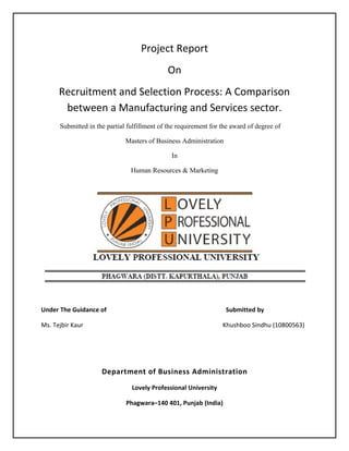 Project Report
On
Recruitment and Selection Process: A Comparison
between a Manufacturing and Services sector.
Submitted in the partial fulfillment of the requirement for the award of degree of
Masters of Business Administration
In
Human Resources & Marketing

Under The Guidance of

Submitted by

Ms. Tejbir Kaur

Khushboo Sindhu (10800563)

Department of Business Administration
Lovely Professional University
Phagwara–140 401, Punjab (India)

 