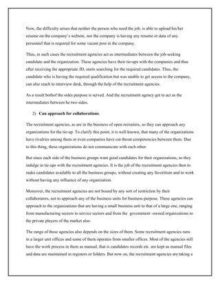 Now, the difficulty arises that neither the person who need the job, is able to upload his/her
resume on the company’s website, nor the company is having any resume or data of any
personnel that is required for some vacant post in the company.
Thus, in such cases the recruitment agencies act as intermediates between the job-seeking
candidate and the organization. These agencies have their tie-ups with the companies and thus
after receiving the appropriate JD, starts searching for the required candidates. Thus, the
candidate who is having the required qualification but was unable to get access to the company,
can also reach to interview desk, through the help of the recruitment agencies.
As a result bothof the sides purpose is served. And the recruitment agency get to act as the
intermediates between he two sides.
2) Can approach for collaborations.
The recruitment agencies, as are in the business of open recruiters, so they can approach any
organizations for the tie-up. To clarify this point, it is well known, that many of the organizations
have rivalries among them or even companies have cut throat competencies between them. Due
to this thing, these organizations do not communicate with each other.
But since each side of the business groups want good candidates for their organizations, so they
indulge in tie-ups with the recruitment agencies. It is the job of the recruitment agencies then to
make candidates available to all the business groups, without creating any favoritism and to work
without having any influence of any organization.
Moreover, the recruitment agencies are not bound by any sort of restriction by their
collaborators, not to approach any of the business units for business purpose. These agencies can
approach to the organizations that are having a small business unit to that of a large one, ranging
from manufacturing sectors to service sectors and from the government -owned organizations to
the private players of the market also.
The range of these agencies also depends on the sizes of them. Some recruitment agencies runs
in a larger unit offices and some of them operates from smaller offices. Most of the agencies still
have the work process in them as manual, that is candidates records etc. are kept as manual files
and data are maintained in registers or folders. But now on, the recruitment agencies are taking a

 