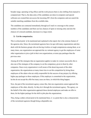 broader range, operating in big offices and the work process there is also shifting from manual to
computerized. That is, the data entry of the candidates are done in computers and special
softwares are created that can access the incoming JD’s from the companies and can search the
suitable matching candidates from the available data.
The candidates are contacted immediately through an E-mail or a message to the contact
numbers of the candidates and there are less chances of spam or missing entry and also the
chances of a missed candidate, decreases to a large extent.
3) Cut the competencies.
This is critical point to be mentioned and explained in the report, but is the extreme feature of
the agencies also. Since, the recruitment agencies have tie-ups with many organizations and also
deals with the business groups who are having rivalries or tough competencies among them, so at
many times, one organization can approach the rec ruitment agency to get the employees of some
other organization to join a jjob in their own organizations, at more pay-packages than the
previous ones.
Among all of the strategies that an organization applies to make its venture successful, this is
also one of the strategies of the company to cut the competency given to them by other
companies. Since every organization is well aware of the deserving assets of the other
organization, the organizations at many times tries to cut this competition by hiring those
employees of the others who are solely responsible for the success of any project, by offering
higher pay-packages to these employees. If the employee is committed to the organization,
he/she do not accept the offer but many cases are there, in which this thing happen.
Now, the part of the recruitment agency comes like, that one organization cannot approach the
employees of the other, directly. So they do it through the recruitment agency. The agency, on
the behalf of the other organization approach those desired employees and make an offer to
them, for the higher package for the shift in jobs plus the organizations.
Thus, being a rather critical point to be mentioned here, it is a point that is also a characteristic
of the recruitment agencies though being a disputable one.

 