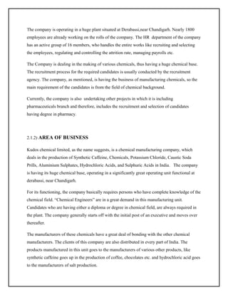 The company is operating in a huge plant situated at Derabassi,near Chandigarh. Nearly 1800
employees are already working on the rolls of the company. The HR department of the company
has an active group of 16 members, who handles the entire works like recruiting and selecting
the employees, regulating and controlling the attrition rate, managing payrolls etc.
The Company is dealing in the making of various chemicals, thus having a huge chemical base.
The recruitment process for the required candidates is usually conducted by the recruitment
agency. The company, as mentioned, is having the business of manufacturing chemicals, so the
main requirement of the candidates is from the field of chemical background.
Currently, the company is also undertaking other projects in which it is including
pharmaceuticals branch and therefore, includes the recruitment and selection of candidates
having degree in pharmacy.

2.1.2) AREA OF BUSINESS
Kudos chemical limited, as the name suggests, is a chemical manufacturing company, which
deals in the production of Synthetic Caffeine, Chemicals, Potassium Chloride, Caustic Soda
Prills, Aluminium Sulphates, Hydrochloric Acids, and Sulphuric Acids in India. The company
is having its huge chemical base, operating in a significantly great operating unit functional at
derabassi, near Chandigarh.
For its functioning, the company basically requires persons who have complete knowledge of the
chemical field. “Chemical Engineers” are in a great demand in this manufacturing unit.
Candidates who are having either a diploma or degree in chemical field, are always required in
the plant. The company generally starts off with the initial post of an executive and moves over
thereafter.
The manufacturers of these chemicals have a great deal of bonding with the other chemical
manufacturers. The clients of this company are also distributed in every part of India. The
products manufactured in this unit goes to the manufacturers of various other products, like
synthetic caffeine goes up in the production of coffee, chocolates etc. and hydrochloric acid goes
to the manufacturers of salt production.

 