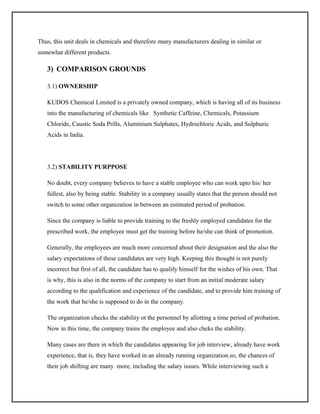 Thus, this unit deals in chemicals and therefore many manufacturers dealing in similar or
somewhat different products.

3) COMPARISON GROUNDS
3.1) OWNERSHIP
KUDOS Chemical Limited is a privately owned company, which is having all of its business
into the manufacturing of chemicals like Synthetic Caffeine, Chemicals, Potassium
Chloride, Caustic Soda Prills, Aluminium Sulphates, Hydrochloric Acids, and Sulphuric
Acids in India.

3.2) STABILITY PURPPOSE
No doubt, every company believes to have a stable employee who can work upto his/ her
fullest, also by being stable. Stability in a company usually states that the person should not
switch to some other organization in between an estimated period of probation.
Since the company is liable to provide training to the freshly employed candidates for the
prescribed work, the employee must get the training before he/she can think of promotion.
Generally, the employees are much more concerned about their designation and the also the
salary expectations of these candidates are very high. Keeping this thought is not purely
incorrect but first of all, the candidate has to qualify himself for the wishes of his own. That
is why, this is also in the norms of the company to start from an initial moderate salary
according to the qualification and experience of the candidate, and to provide him training of
the work that he/she is supposed to do in the company.
The organization checks the stability ot the personnel by allotting a time period of probation.
Now in this time, the company trains the employee and also cheks the stability.
Many cases are there in which the candidates appearing for job interview, already have work
experience, that is, they have worked in an already running organization.so, the chances of
their job shifting are many more, including the salary issues. While interviewing such a

 