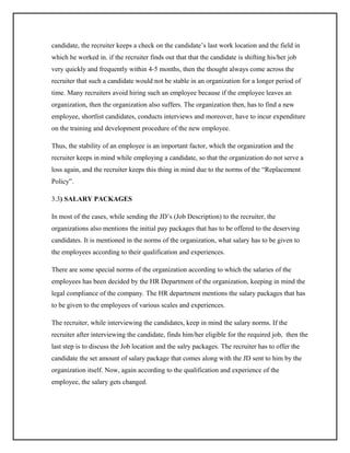 candidate, the recruiter keeps a check on the candidate’s last work location and the field in
which he worked in. if the recruiter finds out that that the candidate is shifting his/her job
very quickly and frequently within 4-5 months, then the thought always come across the
recruiter that such a candidate would not be stable in an organization for a longer period of
time. Many recruiters avoid hiring such an employee because if the employee leaves an
organization, then the organization also suffers. The organization then, has to find a new
employee, shortlist candidates, conducts interviews and moreover, have to incur expenditure
on the training and development procedure of the new employee.
Thus, the stability of an employee is an important factor, which the organization and the
recruiter keeps in mind while employing a candidate, so that the organization do not serve a
loss again, and the recruiter keeps this thing in mind due to the norms of the “Replacement
Policy”.
3.3) SALARY PACKAGES
In most of the cases, while sending the JD’s (Job Description) to the recruiter, the
organizations also mentions the initial pay packages that has to be offered to the deserving
candidates. It is mentioned in the norms of the organization, what salary has to be given to
the employees according to their qualification and experiences.
There are some special norms of the organization according to which the salaries of the
employees has been decided by the HR Department of the organization, keeping in mind the
legal compliance of the company. The HR department mentions the salary packages that has
to be given to the employees of various scales and experiences.
The recruiter, while interviewing the candidates, keep in mind the salary norms. If the
recruiter after interviewing the candidate, finds him/her eligible for the required job, then the
last step is to discuss the Job location and the salry packages. The recruiter has to offer the
candidate the set amount of salary package that comes along with the JD sent to him by the
organization itself. Now, again according to the qualification and experience of the
employee, the salary gets changed.

 