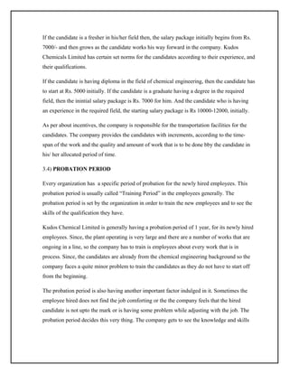 If the candidate is a fresher in his/her field then, the salary package initially begins from Rs.
7000/- and then grows as the candidate works his way forward in the company. Kudos
Chemicals Limited has certain set norms for the candidates according to their experience, and
their qualifications.
If the candidate is having diploma in the field of chemical engineering, then the candidate has
to start at Rs. 5000 initially. If the candidate is a graduate having a degree in the required
field, then the inintial salary package is Rs. 7000 for him. And the candidate who is having
an experience in the required field, the starting salary package is Rs 10000-12000, initially.
As per about incentives, the company is responsible for the transportation facilities for the
candidates. The company provides the candidates with increments, according to the timespan of the work and the quality and amount of work that is to be done bby the candidate in
his/ her allocated period of time.
3.4) PROBATION PERIOD
Every organization has a specific period of probation for the newly hired employees. This
probation period is usually called “Training Period” in the employees generally. The
probation period is set by the organization in order to train the new employees and to see the
skills of the qualification they have.
Kudos Chemical Limited is generally having a probation period of 1 year, for its newly hired
employees. Since, the plant operating is very large and there are a number of works that are
ongoing in a line, so the company has to train is employees about every work that is in
process. Since, the candidates are already from the chemical engineering background so the
company faces a quite minor problem to train the candidates as they do not have to start off
from the beginning.
The probation period is also having another important factor indulged in it. Sometimes the
employee hired does not find the job comforting or the the company feels that the hired
candidate is not upto the mark or is having some problem while adjusting with the job. The
probation period decides this very thing. The company gets to see the knowledge and skills

 