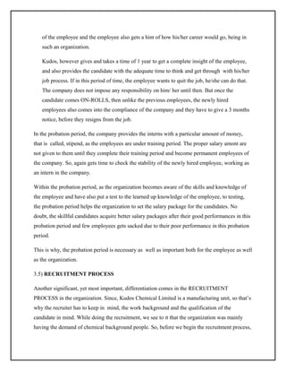 of the employee and the employee also gets a hint of how his/her career would go, being in
such an organization.
Kudos, however gives and takes a time of 1 year to get a complete insight of the employee,
and also provides the candidate with the adequate time to think and get through with his/her
job process. If in this period of time, the employee wants to quit the job, he/she can do that.
The company does not impose any responsibility on him/ her until then. But once the
candidate comes ON-ROLLS, then unlike the previous employees, the newly hired
employees also comes into the compliance of the company and they have to give a 3 months
notice, before they resigns from the job.
In the probation period, the company provides the interns with a particular amount of money,
that is called, stipend, as the employees are under training period. The proper salary amont are
not given to them until they complete their training period and become permanent employees of
the company. So, again gets time to check the stability of the newly hired employee, working as
an intern in the company.
Within the probation period, as the organization becomes aware of the skills and knowledge of
the employee and have also put a test to the learned up knowledge of the employee, to testing,
the probation period helps the organization to set the salary package for the candidates. No
doubt, the skillful candidates acquire better salary packages after their good performances in this
probation period and few employees gets sacked due to their poor performance in this probation
period.
This is why, the probation period is necessary as well as important both for the employee as well
as the organization.
3.5) RECRUITMENT PROCESS
Another significant, yet most important, differentiation comes in the RECRUITMENT
PROCESS in the organization. Since, Kudos Chemical Limited is a manufacturing unit, so that’s
why the recruiter has to keep in mind, the work background and the qualification of the
candidate in mind. While doing the recruitment, we see to it that the organization was mainly
having the demand of chemical background people. So, before we begin the recruitment process,

 