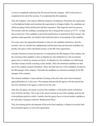 we have to completely understand the JD received from the company. Half of the process is
completed at the end of the recruiter, if we understand the JD completely.
Also, the company’s also requires different categories of employees. Sometimes the requirement
is of the diploma holders and sometimes the requirement is of degree holders. So, candidates are
called according to their qualification and their experience. Then begin the interview process.
The recruiter calls the candidate, reminding him/ her to bring his/her resumes or CV”S. we then
take an interview of the candidate as per his/her qualification as mentioned in their resumes. The
questions asked generally, are related to their field and relative to the aptitude of the candidate.
If in some cases, the organization demands to interview the candidates themselves, then the
recruiter’s job is to shortlist the candidatesand send the deserving and interested candidates list
and the soft copies of their shortlisted resumes, to the HR of the organization.
In Kudos Chemical Limited, the interview is conducted by the HR manager of the company, but
the screening of the candidate is done at Jobachievers only (Jobachievers is the recruitment
agency here, in which my training was done). At Jobachievers, the candidates are called along
with their resumes and the screening is done initially. Then, the shortlisted candidates are then
sent to the company located at Derabassi. There, the final interview of the candidates are done by
the HR manager of the company. Thereafter the candidates are selected accordingly by the HR
manager of the company.
The selected candidates’s name and date of joining of the job is then sent to the recruitment
agency(Jobachievers, in this case). The company then provide the agency with the amount that
has to be submitted to the agency as their fee for the work.
After that, the agency also keeps a record of the candidate’s work profile and the satisfaction
level of his/her job there. This is due to the reason, because in case if the candidate quits the job
in the probation period or within 3 months, then the agency has to re-recruit another candidate at
the same place, keeping in mind the “Replacement Policy”.
Thus, the training and the development of the newly hired employee, is bkept on record by both
the recruitment agency as well as the organization.

 